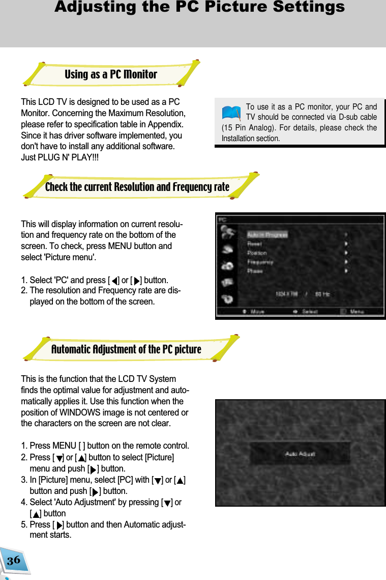 36Adjusting the PC Picture Settings This LCD TV is designed to be used as a PCMonitor. Concerning the Maximum Resolution,please refer to specification table in Appendix.Since it has driver software implemented, youdon't have to install any additional software.Just PLUG N' PLAY!!! This will display information on current resolu-tion and frequency rate on the bottom of thescreen. To check, press MENU button andselect 'Picture menu'. 1. Select 'PC' and press [] or [ ]button. 2. The resolution and Frequency rate are dis-played on the bottom of the screen.This is the function that the LCD TV Systemfinds the optimal value for adjustment and auto-matically applies it. Use this function when theposition of WINDOWS image is not centered orthe characters on the screen are not clear. 1. Press MENU [ ] button on the remote control. 2. Press [] or [ ]button to select [Picture]menu and push [ ]button.3. In [Picture] menu, select [PC] with [] or [ ]button and push [ ]button.4. Select 'Auto Adjustment' by pressing [] or[]button 5. Press []button and then Automatic adjust-ment starts.Using as a PC MonitorTo use it as a  PC monitor, your  PC andTV should be  connected via D-sub cable(15 Pin Analog). For details, please check theInstallation section.Check the current Resolution and Frequency rateAutomatic Adjustment of the PC picture