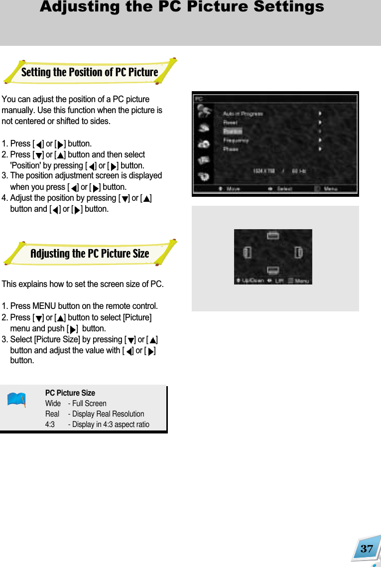 37Adjusting the PC Picture Settings You can adjust the position of a PC picturemanually. Use this function when the picture isnot centered or shifted to sides.1. Press [] or [ ]button. 2. Press [] or [ ]button and then select'Position' by pressing [] or [ ]button. 3. The position adjustment screen is displayedwhen you press [] or [ ]button. 4. Adjust the position by pressing [] or [ ]button and [] or [ ]button.This explains how to set the screen size of PC.1. Press MENU button on the remote control. 2. Press [] or [ ]button to select [Picture]menu and push [] button.3. Select [Picture Size] by pressing [] or [ ]button and adjust the value with [] or [ ]button.Setting the Position of PC PictureAdjusting the PC Picture SizePC Picture SizeWide - Full ScreenReal - Display Real Resolution4:3 - Display in 4:3 aspect ratio
