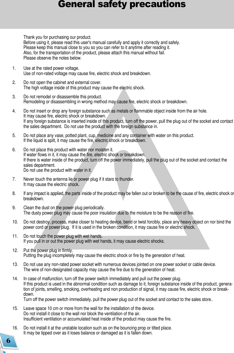 6General safety precautionsThank you for purchasing our product.Before using it, please read this user's manual carefully and apply it correctly and safely.Please keep this manual close to you so you can refer to it anytime after reading it.Also, for the transportation of the product, please attach this manual without fail.Please observe the notes below.1. Use at the rated power voltage.Use of non-rated voltage may cause fire, electric shock and breakdown.2.  Do not open the cabinet and external cover.The high voltage inside of this product may cause the electric shock.3. Do not remodel or disassemble this product.  Remodeling or disassembling in wrong method may cause fire, electric shock or breakdown.4. Do not insert or drop any foreign substance such as metals or flammable object inside from the air hole.It may cause fire, electric shock or breakdown.If any foreign substance is inserted inside of this product, turn off the power, pull the plug out of the socket and contactthe sales department.  Do not use the product with the foreign substance in.5.   Do not place any vase, potted plant, cup, medicine and any container with water on this product.If the liquid is spilt, it may cause the fire, electric shock or breakdown.6. Do not place this product with water nor moisten it.If water flows in it, it may cause the fire, electric shock or breakdown.If there is water inside of the product, turn off the power immediately, pull the plug out of the socket and contact thesales department.Do not use the product with water in it.7. Never touch the antenna lie or power plug if it stars to thunder.It may cause the electric shock.8. If any impact is applied, the parts inside of the product may be fallen out or broken to be the cause of fire, electric shock orbreakdown.9. Clean the dust on the power plug periodically.The dusty power plug may cause the poor insulation due to the moisture to be the reason of fire.10. Do not destroy, process, make closer to heating device, bend or twist forcibly, place any heavy object on nor bind thepower cord or power plug.  If it is used in the broken condition, it may cause fire or electric shock.11. Do not touch the power plug with wet hands.If you pull in or out the power plug with wet hands, it may cause electric shocks.12. Put the power plug in firmly.Putting the plug incompletely may cause the electric shock or fire by the generation of heat. 13. Do not use any non-rated power socket with numerous devices jointed on one power socket or cable device.The wire of non-designated capacity may cause the fire due to the generation of heat.14. In case of malfunction, turn off the power switch immediately and pull out the power plug.If this product is used in the abnormal condition such as damage to it, foreign substance inside of the product, genera-tion of joints, smelling, smoking, overheating and non production of signal, it may cause fire, electric shock or break-down.Turn off the power switch immediately, pull the power plug out of the socket and contact to the sales store..15. Leave space 10 cm or more from the wall for the installation of the device.Do not install it close to the wall nor block the ventilation of the air.Insufficient ventilation or accumulated heat inside of the product may cause the fire.16. Do not install it at the unstable location such as on the bouncing prop or tilted place.It may be tipped over as it loses balance or damaged as it is fallen down.