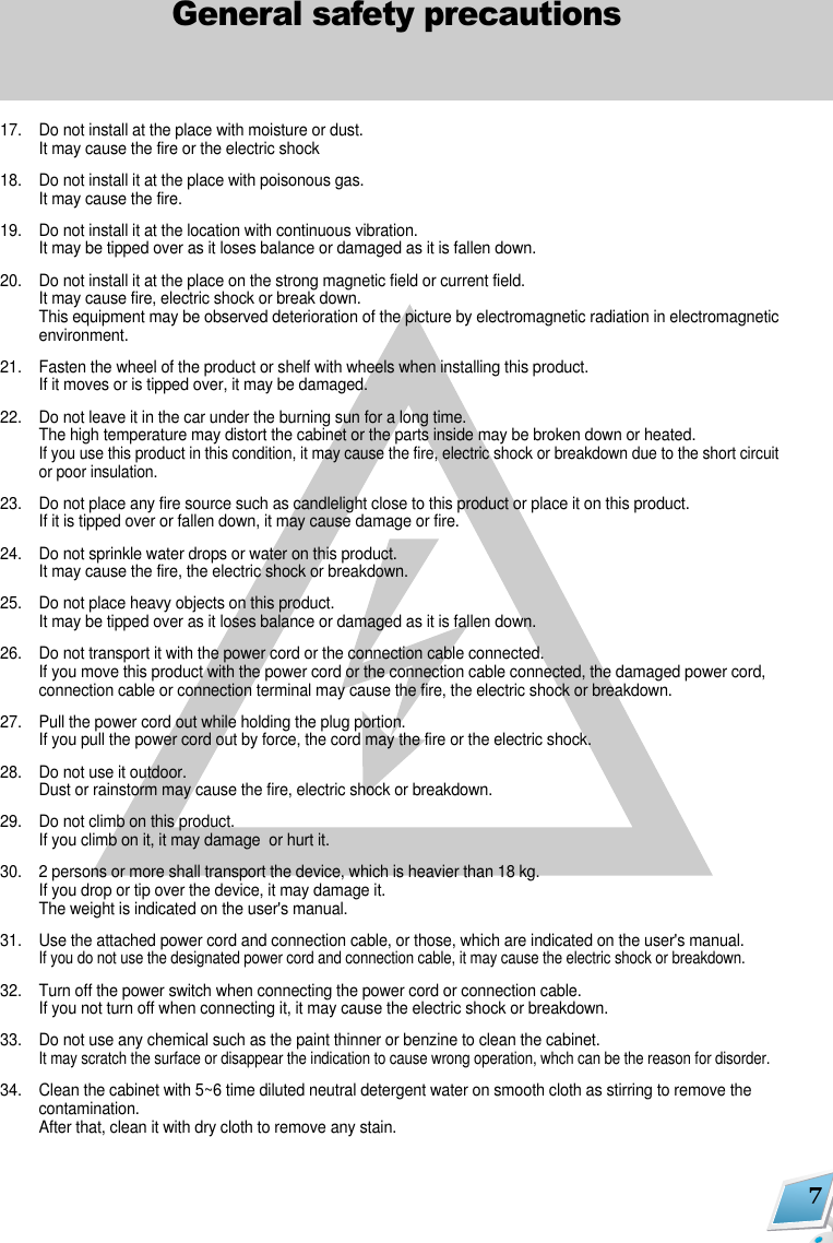 7General safety precautions17. Do not install at the place with moisture or dust.It may cause the fire or the electric shock18. Do not install it at the place with poisonous gas.It may cause the fire.19. Do not install it at the location with continuous vibration.It may be tipped over as it loses balance or damaged as it is fallen down.20. Do not install it at the place on the strong magnetic field or current field.It may cause fire, electric shock or break down.This equipment may be observed deterioration of the picture by electromagnetic radiation in electromagneticenvironment. 21. Fasten the wheel of the product or shelf with wheels when installing this product.If it moves or is tipped over, it may be damaged.22. Do not leave it in the car under the burning sun for a long time.The high temperature may distort the cabinet or the parts inside may be broken down or heated.If you use this product in this condition, it may cause the fire, electric shock or breakdown due to the short circuitor poor insulation.23. Do not place any fire source such as candlelight close to this product or place it on this product.If it is tipped over or fallen down, it may cause damage or fire.24. Do not sprinkle water drops or water on this product.It may cause the fire, the electric shock or breakdown.25. Do not place heavy objects on this product.It may be tipped over as it loses balance or damaged as it is fallen down.26. Do not transport it with the power cord or the connection cable connected.If you move this product with the power cord or the connection cable connected, the damaged power cord,connection cable or connection terminal may cause the fire, the electric shock or breakdown.27. Pull the power cord out while holding the plug portion.If you pull the power cord out by force, the cord may the fire or the electric shock.28. Do not use it outdoor.Dust or rainstorm may cause the fire, electric shock or breakdown.29. Do not climb on this product.If you climb on it, it may damage  or hurt it.30. 2 persons or more shall transport the device, which is heavier than 18 kg.If you drop or tip over the device, it may damage it.The weight is indicated on the user's manual.31. Use the attached power cord and connection cable, or those, which are indicated on the user's manual.If you do not use the designated power cord and connection cable, it may cause the electric shock or breakdown.32. Turn off the power switch when connecting the power cord or connection cable.If you not turn off when connecting it, it may cause the electric shock or breakdown.33. Do not use any chemical such as the paint thinner or benzine to clean the cabinet.It may scratch the surface or disappear the indication to cause wrong operation, whch can be the reason for disorder.34. Clean the cabinet with 5~6 time diluted neutral detergent water on smooth cloth as stirring to remove thecontamination.After that, clean it with dry cloth to remove any stain.                    