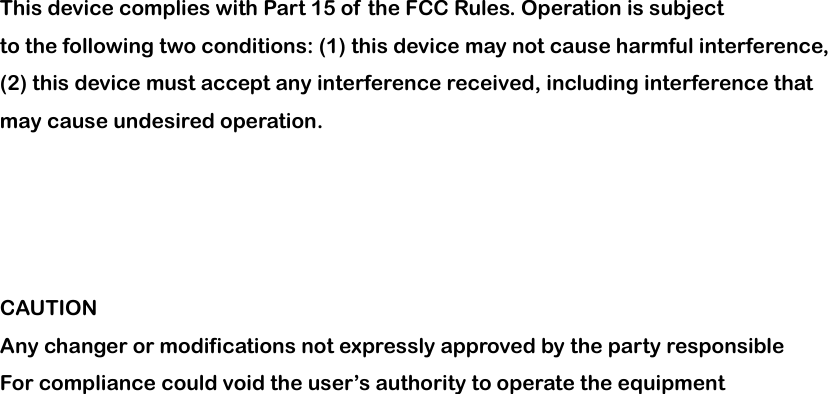                        This device complies with Part 15 of the FCC Rules. Operation is subject to the following two conditions: (1) this device may not cause harmful interference, (2) this device must accept any interference received, including interference that may cause undesired operation.     CAUTION Any changer or modifications not expressly approved by the party responsible For compliance could void the user&rsquo;s authority to operate the equipment 