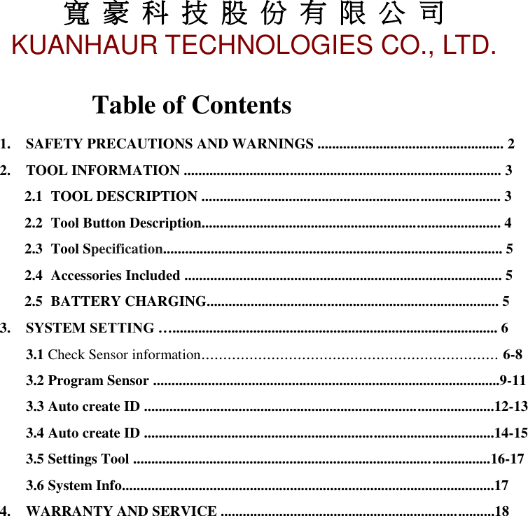 寬 豪 科 技 股 份 有 限 公 司       KUANHAUR TECHNOLOGIES CO., LTD.   1 Table of Contents 1. SAFETY PRECAUTIONS AND WARNINGS ................................................... 2 2. TOOL INFORMATION ....................................................................................... 3 2.1 TOOL DESCRIPTION .................................................................................. 3 2.2 Tool Button Description.................................................................................. 4 2.3 Tool Specification............................................................................................. 5 2.4 Accessories Included ....................................................................................... 5 2.5 BATTERY CHARGING................................................................................ 5 3. SYSTEM SETTING …......................................................................................... 6 3.1 Check Sensor information.................................................................... 6-8 3.2 Program Sensor ...............................................................................................9-11 3.3 Auto create ID ................................................................................................12-13 3.4 Auto create ID ................................................................................................14-15 3.5 Settings Tool ..................................................................................................16-17 3.6 System Info......................................................................................................17 4. WARRANTY AND SERVICE ...........................................................................18                       