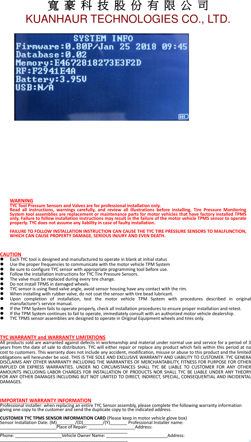 寬 豪 科 技 股 份 有 限 公 司       KUANHAUR TECHNOLOGIES CO., LTD.   18         WARNING TYC Tool Pressure Sensors and Valves are for professional installation only.   Read  all  instructions,  warnings  carefully,  and  review  all  illustrations  before  installing.  Tire  Pressure  Monitoring System tool assemblies are replacement or maintenance parts for motor vehicles that have factory installed TPMS only. Failure to follow installation instructions may result in the failure of the motor vehicle TPMS sensor to operate properly. TYC does not assume any liability in case of faulty installation.  FAILURE TO FOLLOW INSTALLATION INSTRUCTION CAN CAUSE THE TYC TIRE PRESSURE SENSORS TO MALFUNCTION, WHICH CAN CAUSE PROPERTY DAMAGE, SERIOUS INJURY AND EVEN DEATH.      CAUTION  Each TYC tool is designed and manufactured to operate in blank at initial status  Use the proper frequencies to communicate with the motor vehicle TPM System  Be sure to configure TYC sensor with appropriate programming tool before use.  Follow the installation instructions for TYC Tire Pressure Sensors.  The valve must be replaced during every tire change.  Do not install TPMS in damaged wheels.  TYC sensor is using fixed valve angle, avoid sensor housing have any contact with the rim.  When installing with rubber valve, do not coat the sensor with tire bead lubricant.  Upon  completion  of  installation,  test  the  motor  vehicle  TPM  System  with  procedures  described  in  original manufacturer’s service manual.  If the TPM System fails to operate properly, check all installation procedures to ensure proper installation and retest.  If the TPM System continues to fail to operate, immediately consult with an authorized motor vehicle dealership.  TYC TPMS sensor assemblies are designed to operate in Original Equipment wheels and tires only.    TYC WARRANTY and WARRANTY LIMITATIONS All products sold are warranted against defects in workmanship and material under normal use and service for a period of 3 years from the date of sale to distributors. TYC will either repair or replace any product which fails within this period at no cost to customers. This warranty does not include any accident, modification, misuse or abuse to this product and the limited obligations will hereunder be void. THIS IS THE SOLE AND EXCLUSIVE WARRANTY AND LIABILITY TO CUSTOMER. TYC GENERA DISCLAIMS ANY OTHER WARRANTY INCLUDING THE WARRANTIES OF MERCHANTABILITY, FITNESS FOR PURPOSE FOR OTHER IMPLIED  OR  EXPRESS  WARRANTIES.  UNDER  NO  CIRCUMSTANCES  SHALL  TYC  BE  LIABLE  TO  CUSTOMER  FOR  ANY  OTHER AMOUNTS INCLUDING  LABOR CHARGES  FOR INSTALLATION  OF PRODUCTS  NOR SHALL  TYC BE  LIABLE UNDER ANY  THEORY FOR ANY OTHER DAMAGES INCLUDING BUT NOT LIMITED TO DIRECT, INDIRECT, SPECIAL, CONSEQUENTIAL AND INCIDENTAL DAMAGES.    IMPORTANT WARRANTY INFORMATION Professional installer: when replacing an entire TYC Sensor assembly, please complete the following warranty information giving one copy to the customer and send the duplicate copy to the indicated address.  CUSTOMER TYC TPMS SENSOR INFORMATION CARD (Please keep in motor vehicle glove box) Sensor Installation Date: (M)_______ /(D)________/(Y)_______ Professional Installer name: _______________________Place of Repair: ___________________Address: ____________________________________________________ Phone: ___________________Vehicle Owner Name: _________________________Address: ____________________________________________________  