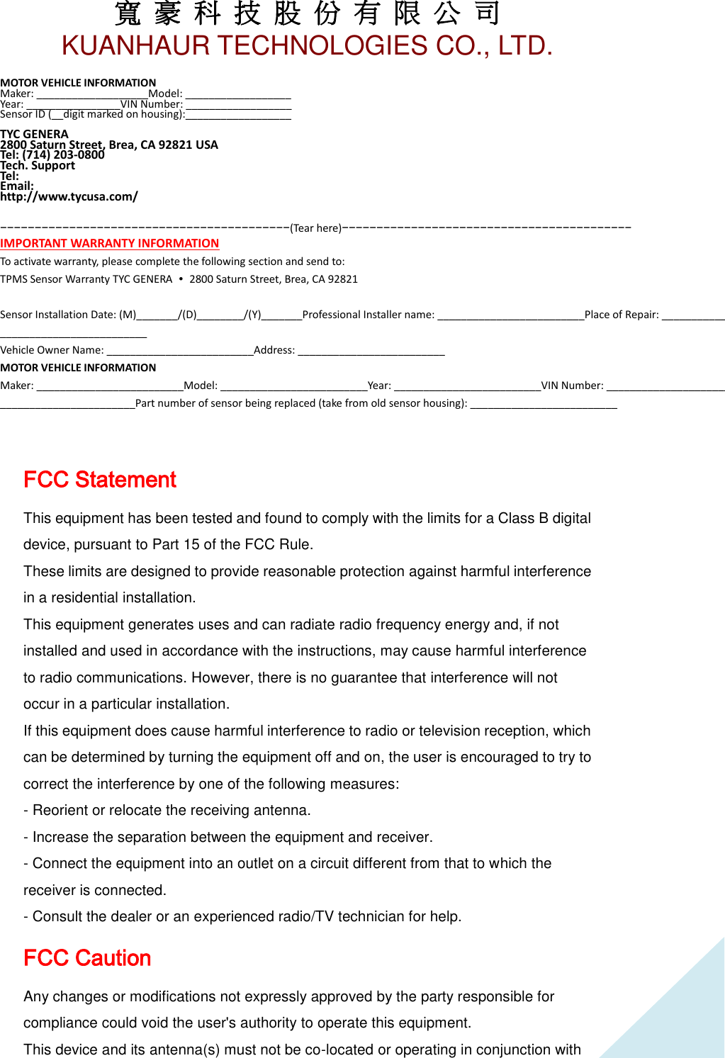 寬 豪 科 技 股 份 有 限 公 司       KUANHAUR TECHNOLOGIES CO., LTD.   19 MOTOR VEHICLE INFORMATION Maker: ___________________Model: __________________ Year: ________________VIN Number: __________________ Sensor ID (__digit marked on housing):__________________  TYC GENERA   2800 Saturn Street, Brea, CA 92821 USA Tel: (714) 203-0800 Tech. Support Tel: Email:   http://www.tycusa.com/   −−−−−−−−−−−−−−−−−−−−−−−−−−−−−−−−−−−−−−−−−−(Tear here)−−−−−−−−−−−−−−−−−−−−−−−−−−−−−−−−−−−−−−−−−− IMPORTANT WARRANTY INFORMATION To activate warranty, please complete the following section and send to: TPMS Sensor Warranty TYC GENERA  ∙ 2800 Saturn Street, Brea, CA 92821  Sensor Installation Date: (M)_______/(D)________/(Y)_______Professional Installer name: _________________________Place of Repair: _________________________Address: ___________________________________________________Phone: _________________________ Vehicle Owner Name: _________________________Address: _________________________ MOTOR VEHICLE INFORMATION Maker: _________________________Model: _________________________Year: _________________________VIN Number: _________________________Mileage: _________________________Sensor ID (__digit marked on housing): _______________________Part number of sensor being replaced (take from old sensor housing): _________________________  FCC Statement This equipment has been tested and found to comply with the limits for a Class B digital device, pursuant to Part 15 of the FCC Rule. These limits are designed to provide reasonable protection against harmful interference in a residential installation. This equipment generates uses and can radiate radio frequency energy and, if not installed and used in accordance with the instructions, may cause harmful interference to radio communications. However, there is no guarantee that interference will not occur in a particular installation. If this equipment does cause harmful interference to radio or television reception, which can be determined by turning the equipment off and on, the user is encouraged to try to correct the interference by one of the following measures: - Reorient or relocate the receiving antenna. - Increase the separation between the equipment and receiver. - Connect the equipment into an outlet on a circuit different from that to which the receiver is connected. - Consult the dealer or an experienced radio/TV technician for help. FCC Caution Any changes or modifications not expressly approved by the party responsible for compliance could void the user&apos;s authority to operate this equipment.   This device and its antenna(s) must not be co-located or operating in conjunction with 