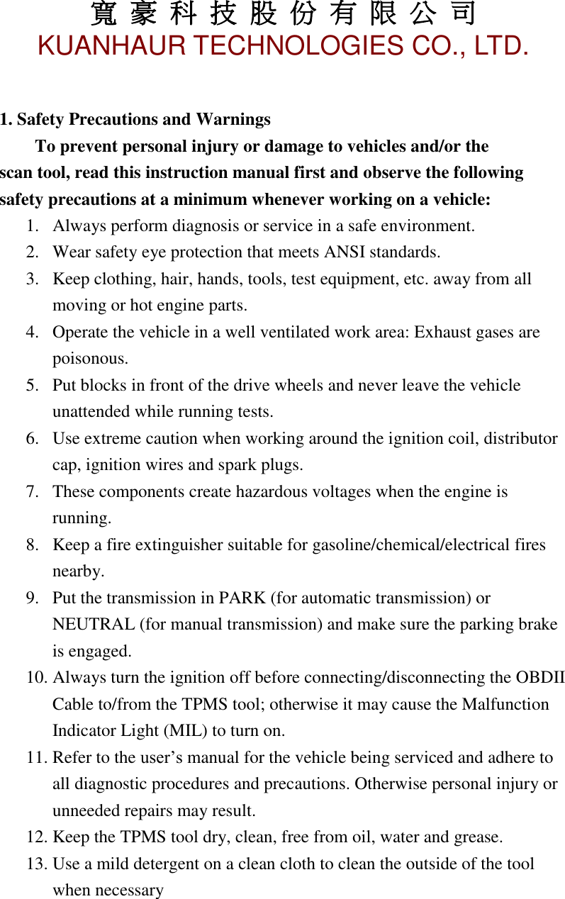 寬 豪 科 技 股 份 有 限 公 司       KUANHAUR TECHNOLOGIES CO., LTD.   2  1. Safety Precautions and Warnings To prevent personal injury or damage to vehicles and/or the       scan tool, read this instruction manual first and observe the following safety precautions at a minimum whenever working on a vehicle: 1. Always perform diagnosis or service in a safe environment. 2. Wear safety eye protection that meets ANSI standards. 3. Keep clothing, hair, hands, tools, test equipment, etc. away from all moving or hot engine parts. 4. Operate the vehicle in a well ventilated work area: Exhaust gases are poisonous. 5. Put blocks in front of the drive wheels and never leave the vehicle unattended while running tests. 6. Use extreme caution when working around the ignition coil, distributor cap, ignition wires and spark plugs. 7. These components create hazardous voltages when the engine is running. 8. Keep a fire extinguisher suitable for gasoline/chemical/electrical fires nearby. 9. Put the transmission in PARK (for automatic transmission) or NEUTRAL (for manual transmission) and make sure the parking brake is engaged. 10. Always turn the ignition off before connecting/disconnecting the OBDII Cable to/from the TPMS tool; otherwise it may cause the Malfunction Indicator Light (MIL) to turn on.   11. Refer to the user’s manual for the vehicle being serviced and adhere to all diagnostic procedures and precautions. Otherwise personal injury or unneeded repairs may result. 12. Keep the TPMS tool dry, clean, free from oil, water and grease. 13. Use a mild detergent on a clean cloth to clean the outside of the tool when necessary     