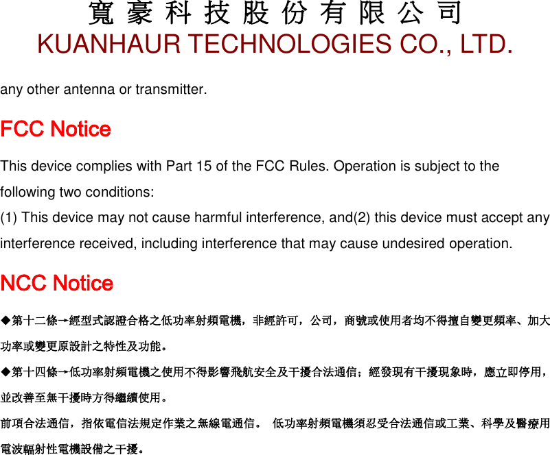 寬 豪 科 技 股 份 有 限 公 司       KUANHAUR TECHNOLOGIES CO., LTD.   20 any other antenna or transmitter. FCC Notice This device complies with Part 15 of the FCC Rules. Operation is subject to the following two conditions: (1) This device may not cause harmful interference, and(2) this device must accept any interference received, including interference that may cause undesired operation. NCC Notice ◆第十二條→經型式認證合格之低功率射頻電機，非經許可，公司，商號或使用者均不得擅自變更頻率、加大功率或變更原設計之特性及功能。 ◆第十四條→低功率射頻電機之使用不得影響飛航安全及干擾合法通信；經發現有干擾現象時，應立即停用，並改善至無干擾時方得繼續使用。 前項合法通信，指依電信法規定作業之無線電通信。 低功率射頻電機須忍受合法通信或工業、科學及醫療用電波輻射性電機設備之干擾。 