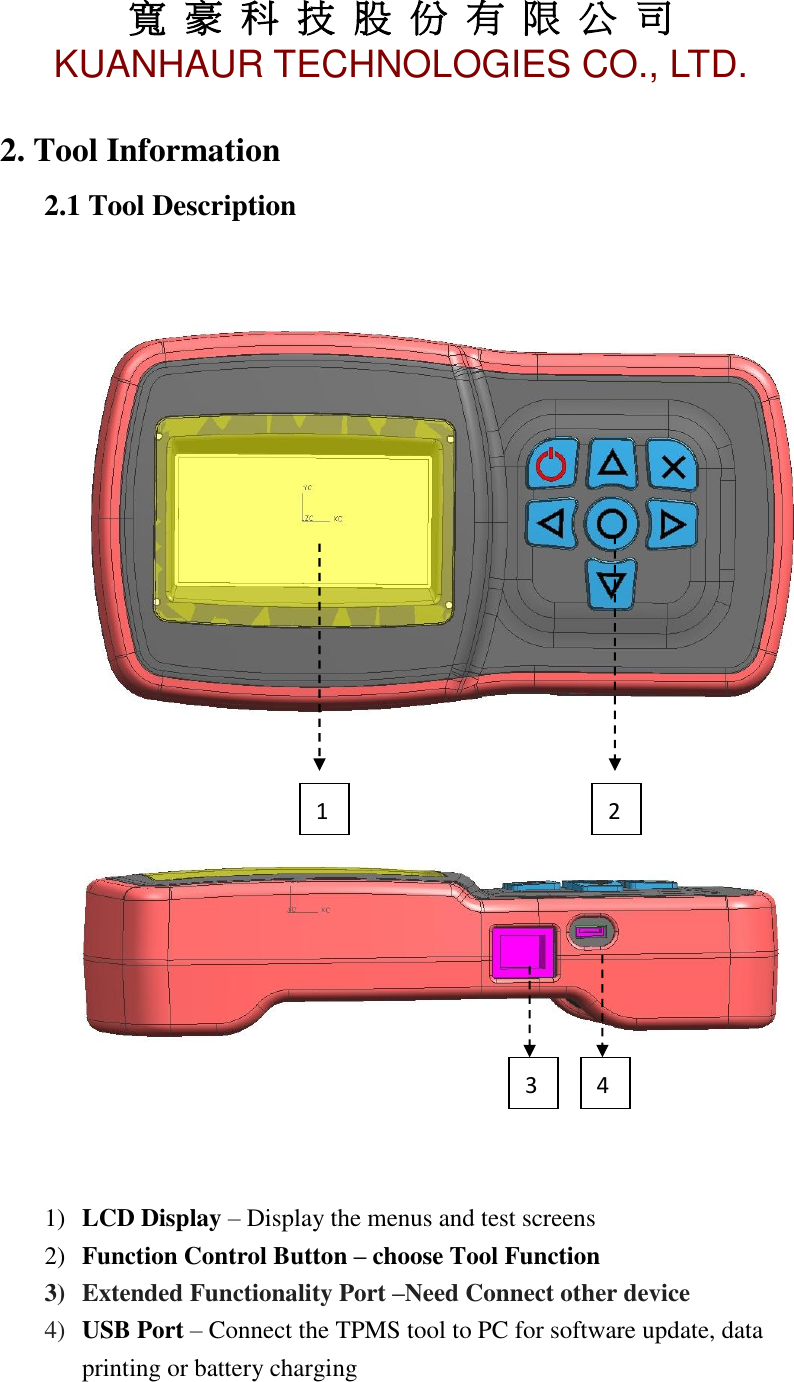 寬 豪 科 技 股 份 有 限 公 司       KUANHAUR TECHNOLOGIES CO., LTD.   3 2. Tool Information 2.1 Tool Description        1) LCD Display – Display the menus and test screens 2) Function Control Button – choose Tool Function     3) Extended Functionality Port –Need Connect other device 4) USB Port – Connect the TPMS tool to PC for software update, data printing or battery charging    1 2 4 3 