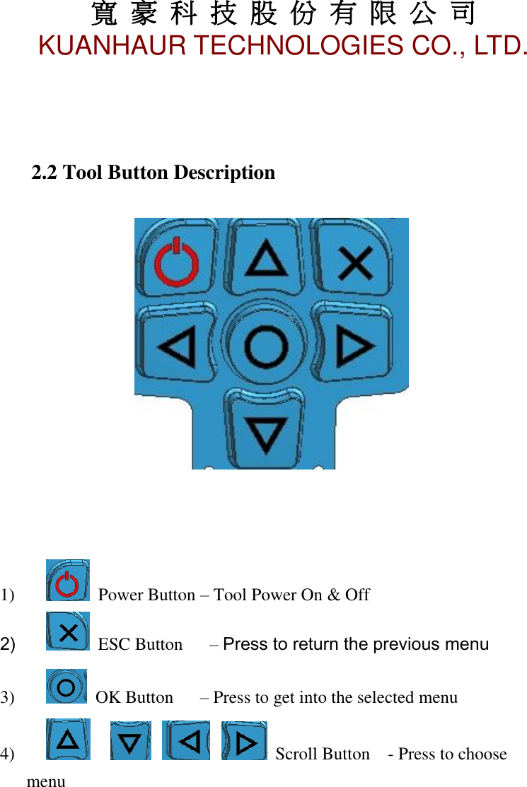 寬 豪 科 技 股 份 有 限 公 司       KUANHAUR TECHNOLOGIES CO., LTD.   4    2.2 Tool Button Description      1)      Power Button – Tool Power On &amp; Off 2)      ESC Button      – Press to return the previous menu 3)      OK Button      – Press to get into the selected menu 4)             Scroll Button    - Press to choose menu           