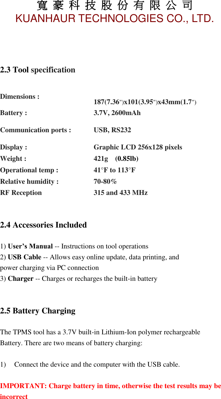 寬 豪 科 技 股 份 有 限 公 司       KUANHAUR TECHNOLOGIES CO., LTD.   5    2.3 Tool specification     Dimensions :   187(7.36&quot;)x101(3.95&quot;)x43mm(1.7&quot;) Battery : 3.7V, 2600mAh Communication ports : USB, RS232 Display : Graphic LCD 256x128 pixels Weight : 421g  (0.85lb) Operational temp : 41°F to 113°F Relative humidity : 70-80%  RF Reception 315 and 433 MHz   2.4 Accessories Included  1) User’s Manual -- Instructions on tool operations 2) USB Cable -- Allows easy online update, data printing, and power charging via PC connection 3) Charger -- Charges or recharges the built-in battery   2.5 Battery Charging  The TPMS tool has a 3.7V built-in Lithium-Ion polymer rechargeable Battery. There are two means of battery charging:  1)   Connect the device and the computer with the USB cable.  IMPORTANT: Charge battery in time, otherwise the test results may be incorrect     