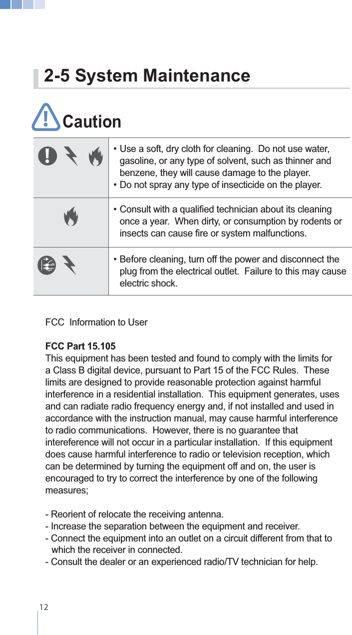    12Caution                           gasoline, or any type of solvent, such as thinner and      benzene, they will cause damage to the player.   once a year.  When dirty, or consumption by rodents or     plug from the electrical outlet.  Failure to this may cause   electric shock.FCC  Information to UserFCC Part 15.105limits are designed to provide reasonable protection against harmful and can radiate radio frequency energy and, if not installed and used in accordance with the instruction manual, may cause harmful interference to radio communications.  However, there is no guarantee that intereference will not occur in a particular installation.  If this equipment does cause harmful interference to radio or television reception, which can be determined by turning the equipment off and on, the user is encouraged to try to correct the interference by one of the following - Reorient of relocate the receiving antenna.- Increase the separation between the equipment and receiver.- Connect the equipment into an outlet on a circuit different from that to      which the receiver in connected.2-5 System Maintenance