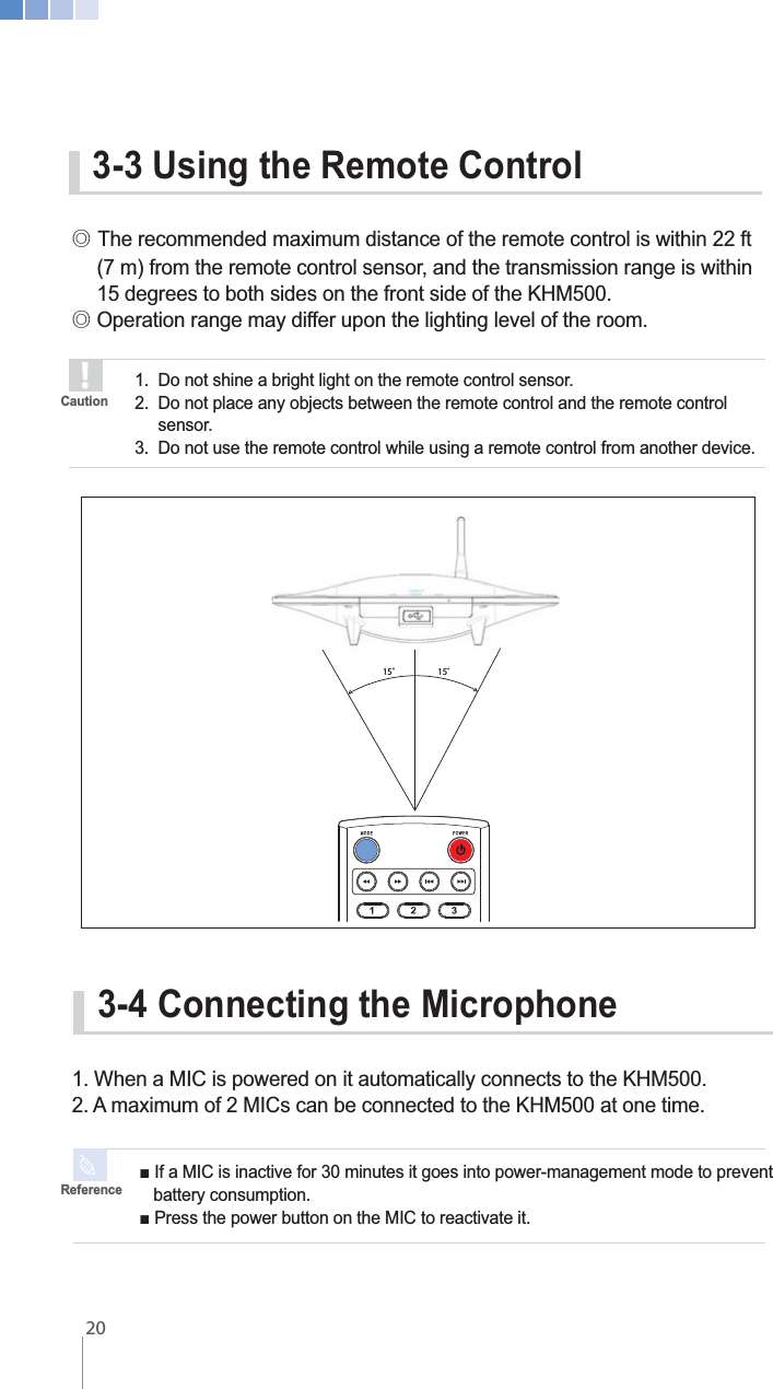 3-4 Connecting the Microphone1. When a MIC is powered on it automatically connects to the KHM500.    battery consumption.Reference3-3 Using the Remote Control୙G  (7 m) from the remote control sensor, and the transmission range is within    15 degrees to both sides on the front side of the KHM500.୙ Operation range may differ upon the lighting level of the room.1.  Do not shine a bright light on the remote control sensor.  2.  Do not place any objects between the remote control and the remote control   sensor.3.  Do not use the remote control while using a remote control from another device.Caution15˚ 15˚   20