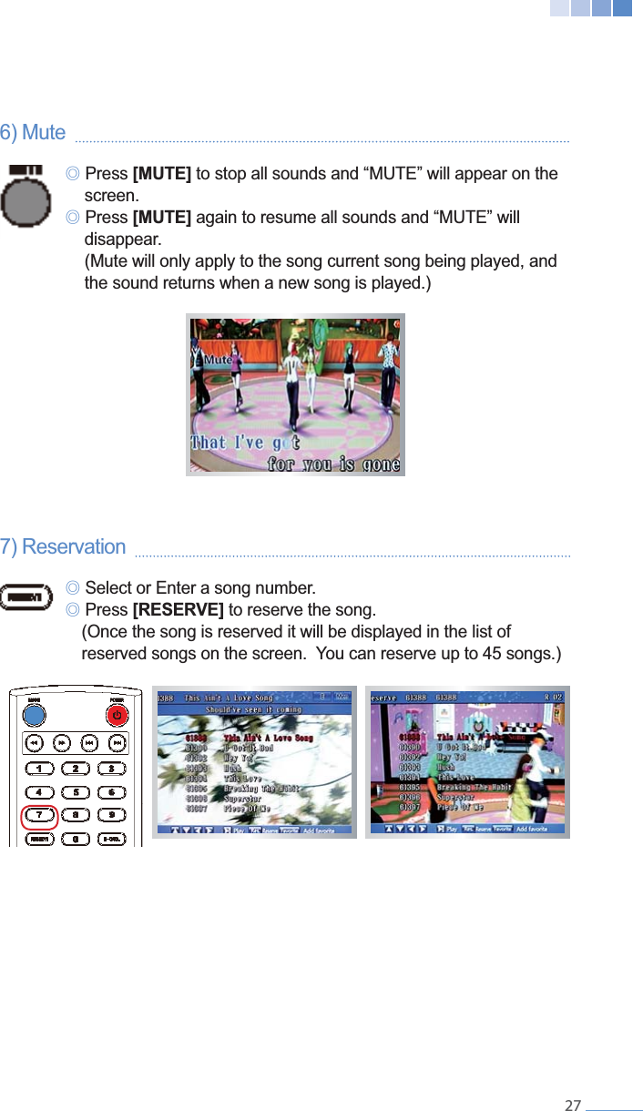    276) Mute     ୙ Press [MUTE]  screen. ୙ Press [MUTE]   disappear.    (Mute will only apply to the song current song being played, and     the sound returns when a new song is played.)7) Reservation     ୙ Select or Enter a song number. ୙ Press [RESERVE] to reserve the song.    (Once the song is reserved it will be displayed in the list of      