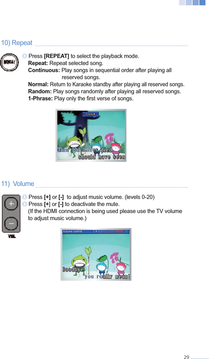    2910) Repeat     ୙ Press [REPEAT] to select the playback mode.  Repeat: Repeat selected song.  Continuous: Play songs in sequential order after playing all        reserved songs.  Normal: Return to Karaoke standby after playing all reserved songs.  Random: Play songs randomly after playing all reserved songs.   1-Phrase:11)  Volume    ୙ Press [+] or [-]  to adjust music volume. (levels 0-20) ୙ Press [+ [-] to deactivate the mute.      to adjust music volume.)