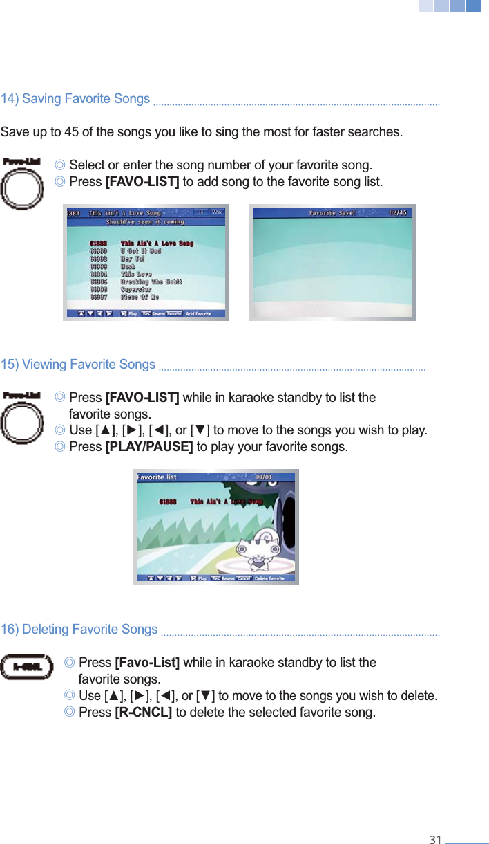    3114) Saving Favorite Songs   Save up to 45 of the songs you like to sing the most for faster searches. ୙ Select or enter the song number of your favorite song. ୙ Press [FAVO-LIST] to add song to the favorite song list.15) Viewing Favorite Songs    ୙ Press [FAVO-LIST] while in karaoke standby to list the   favorite songs. ୙ ୙ Press [PLAY/PAUSE] to play your favorite songs.16) Deleting Favorite Songs    ୙ Press [Favo-List] while in karaoke standby to list the   favorite songs. ୙  ୙ Press [R-CNCL] to delete the selected favorite song.
