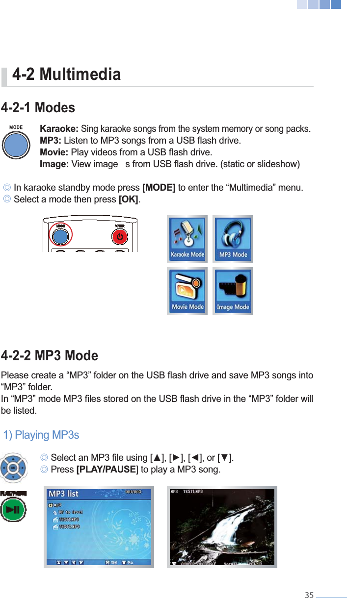    354-2-1 Modes Karaoke: Sing karaoke songs from the system memory or song packs.  MP3: Movie: Image:୙ In karaoke standby mode press [MODE] to enter the &ldquo;Multimedia&rdquo; menu. ୙ Select a mode then press [OK].  4-2-2 MP3 Mode &ldquo;MP3&rdquo; folder. be listed.1) Playing MP3s ୙ ୙ Press [PLAY/PAUSE4-2 Multimedia