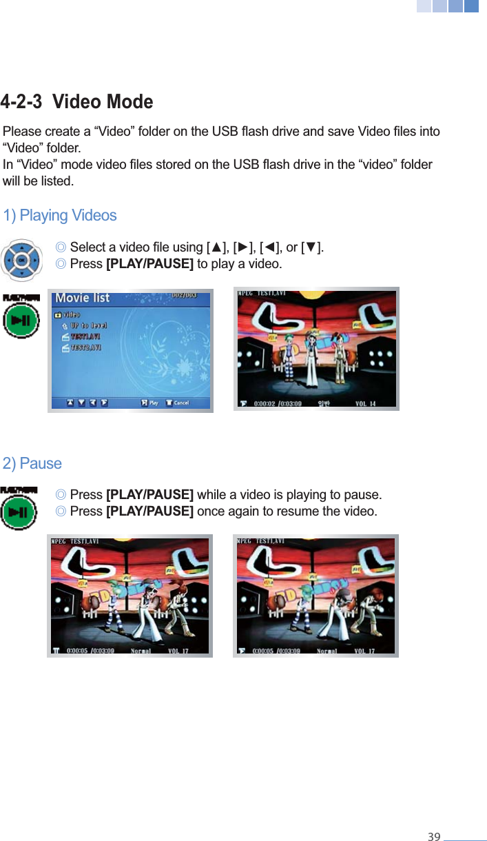    394-2-3  Video Mode &ldquo;Video&rdquo; folder.will be listed.1) Playing Videos  ୙ ୙ Press [PLAY/PAUSE] to play a video.2) Pause ୙ Press [PLAY/PAUSE] while a video is playing to pause. ୙ Press [PLAY/PAUSE] once again to resume the video.