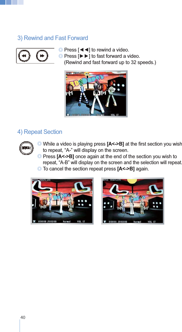    403) Rewind and Fast Forward   ୙ ୙    (Rewind and fast forward up to 32 speeds.)   4) Repeat Section ୙ While a video is playing press [A<->B]   to repeat, &ldquo;A-&rdquo; will display on the screen. ୙ Press [A<->B] once again at the end of the section you wish to    repeat, &ldquo;A-B&rdquo; will display on the screen and the selection will repeat.  ୙[A<->B] again.