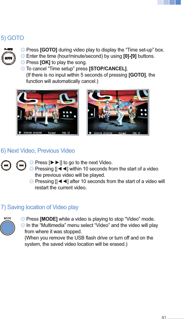    41 ୙ Press [GOTO] ୙[0]-[9] buttons.  ୙ Press [OK] to play the song. ୙[STOP/CANCEL].     (If there is no input within 5 seconds of pressing [GOTO], the      function will automatically cancel.)   ୙ ୙   the previous video will be played. ୙    restart the current video.7) Saving location of Video play  ୙ Press [MODE] while a video is playing to stop &ldquo;Video&rdquo; mode. ୙ In the &ldquo;Multimedia&rdquo; menu select &ldquo;Video&rdquo; and the video will play      from where it was stopped.      system, the saved video location will be erased.)