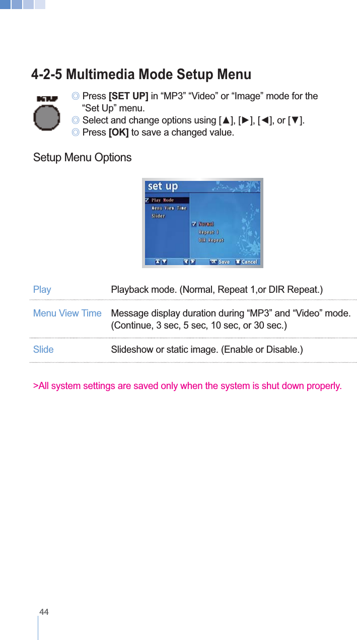    444-2-5 Multimedia Mode Setup Menu ୙ Press [SET UP] in &ldquo;MP3&rdquo; &ldquo;Video&rdquo; or &ldquo;Image&rdquo; mode for the     &ldquo;Set Up&rdquo; menu. ୙ ୙ Press [OK] to save a changed value.Setup Menu OptionsPlay   Playback mode. (Normal, Repeat 1,or DIR Repeat.)   Message display duration during &ldquo;MP3&rdquo; and &ldquo;Video&rdquo; mode.    (Continue, 3 sec, 5 sec, 10 sec, or 30 sec.)Slide  Slideshow or static image. (Enable or Disable.)>All system settings are saved only when the system is shut down properly.