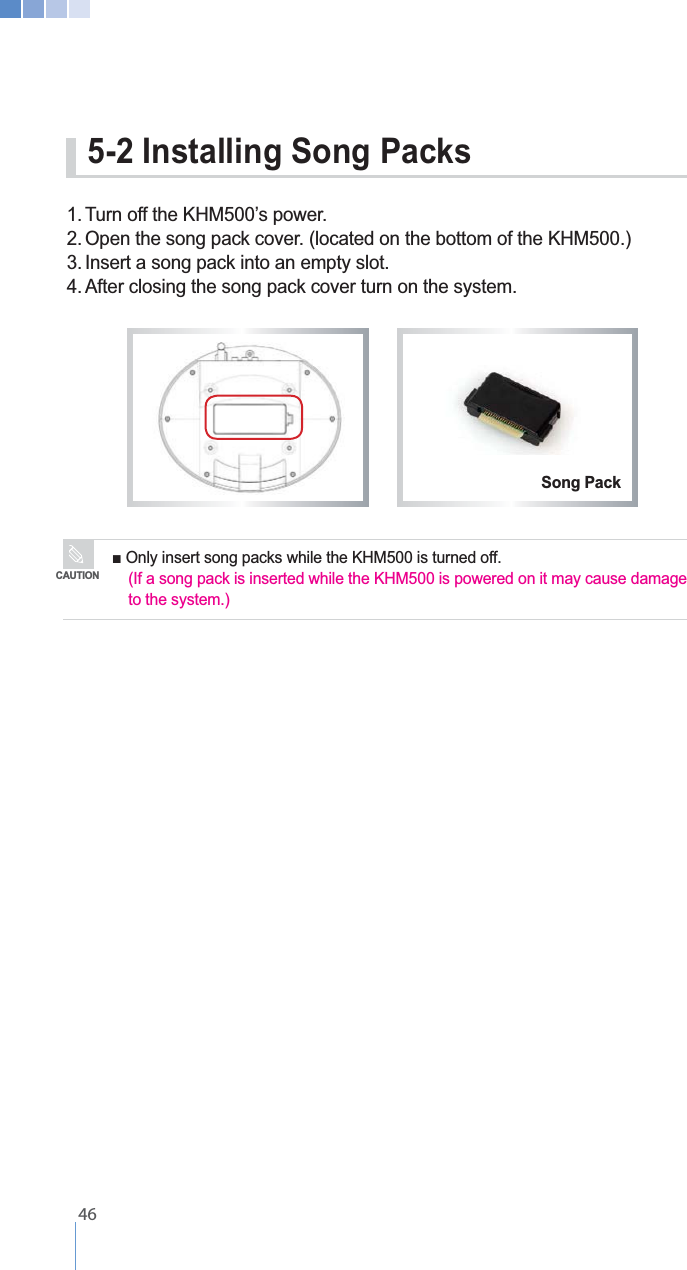    462. Open the song pack cover. (located on the bottom of the KHM500.)3. Insert a song pack into an empty slot.4. After closing the song pack cover turn on the system.  5-2 Installing Song Packs  (If a song pack is inserted while the KHM500 is powered on it may cause damage    to the system.)CAUTIONSong Pack