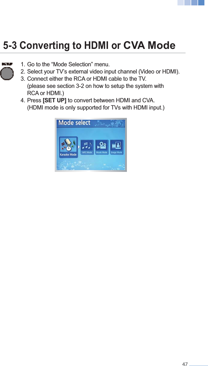   47  1. Go to the &ldquo;Mode Selection&rdquo; menu.        (please see section 3-2 on how to setup the system with     RCA or HDMI.) 4. Press [SET UP] to convert between HDMI and CVA.      5-3 Converting to HDMI or CVA Mode 