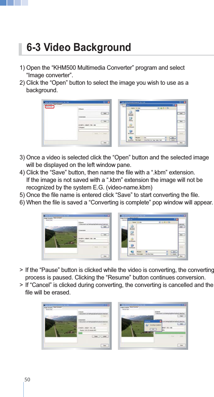    501) Open the &ldquo;KHM500 Multimedia Converter&rdquo; program and select  &ldquo;Image converter&rdquo;.2) Click the &ldquo;Open&rdquo; button to select the image you wish to use as a     background.3) Once a video is selected click the &ldquo;Open&rdquo; button and the selected image    will be displayed on the left window pane.    recognized by the system E.G. (video-name.kbm)>  If the &ldquo;Pause&rdquo; button is clicked while the video is converting, the converting    process is paused. Clicking the &ldquo;Resume&rdquo; button continues conversion.>  If &ldquo;Cancel&rdquo; is clicked during converting, the converting is cancelled and the      6-3 Video Background 