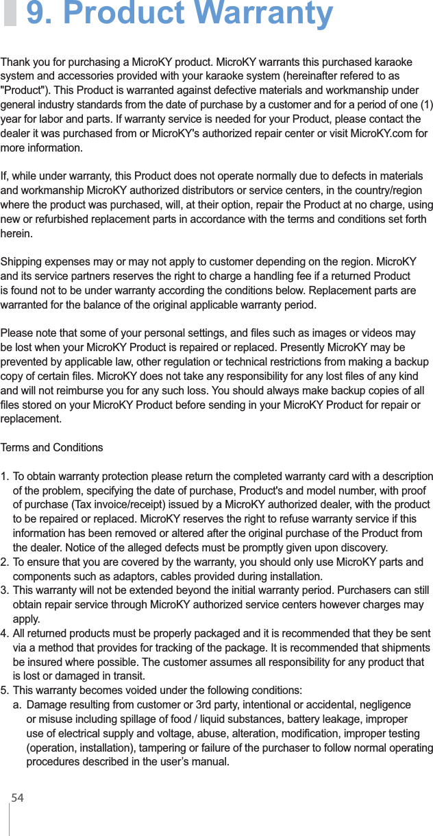    54system and accessories provided with your karaoke system (hereinafter refered to as general industry standards from the date of purchase by a customer and for a period of one (1) year for labor and parts. If warranty service is needed for your Product, please contact the more information. If, while under warranty, this Product does not operate normally due to defects in materials where the product was purchased, will, at their option, repair the Product at no charge, using new or refurbished replacement parts in accordance with the terms and conditions set forth herein.and its service partners reserves the right to charge a handling fee if a returned Product is found not to be under warranty according the conditions below. Replacement parts are warranted for the balance of the original applicable warranty period.prevented by applicable law, other regulation or technical restrictions from making a backup replacement.      information has been removed or altered after the original purchase of the Product from    the dealer. Notice of the alleged defects must be promptly given upon discovery.  components such as adaptors, cables provided during installation.  apply. 4. All returned products must be properly packaged and it is recommended that they be sent    via a method that provides for tracking of the package. It is recommended that shipments     is lost or damaged in transit.  a.  Damage resulting from customer or 3rd party, intentional or accidental, negligence          (operation, installation), tampering or failure of the purchaser to follow normal operating   9. Product Warranty 