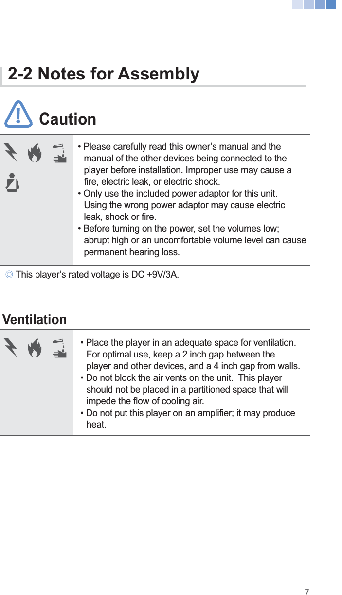    7 CautionVentilation   manual of the other devices being connected to the    player before installation. Improper use may cause a       Using the wrong power adaptor may cause electric        abrupt high or an uncomfortable volume level can cause   permanent hearing loss.  For optimal use, keep a 2 inch gap between the      player and other devices, and a 4 inch gap from walls.   should not be placed in a partitioned space that will   heat.୙2-2 Notes for Assembly