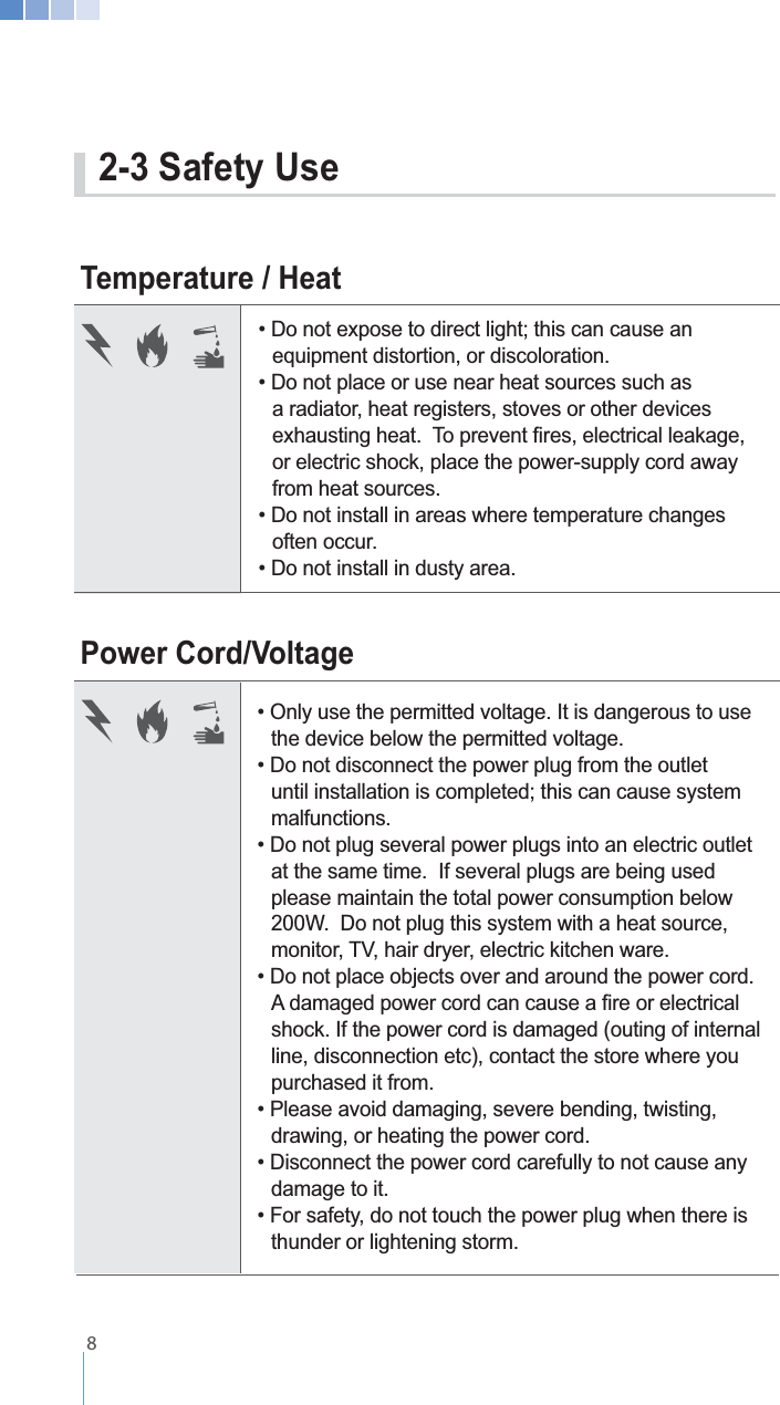    8Power Cord/VoltageTemperature / Heat  the device below the permitted voltage.    malfunctions.   at the same time.  If several plugs are being used      please maintain the total power consumption below    200W.  Do not plug this system with a heat source,         shock. If the power cord is damaged (outing of internal   line, disconnection etc), contact the store where you      purchased it from.   drawing, or heating the power cord.  damage to it.  thunder or lightening storm.   equipment distortion, or discoloration.   a radiator, heat registers, stoves or other devices     or electric shock, place the power-supply cord away    from heat sources.  often occur. 2-3 Safety Use