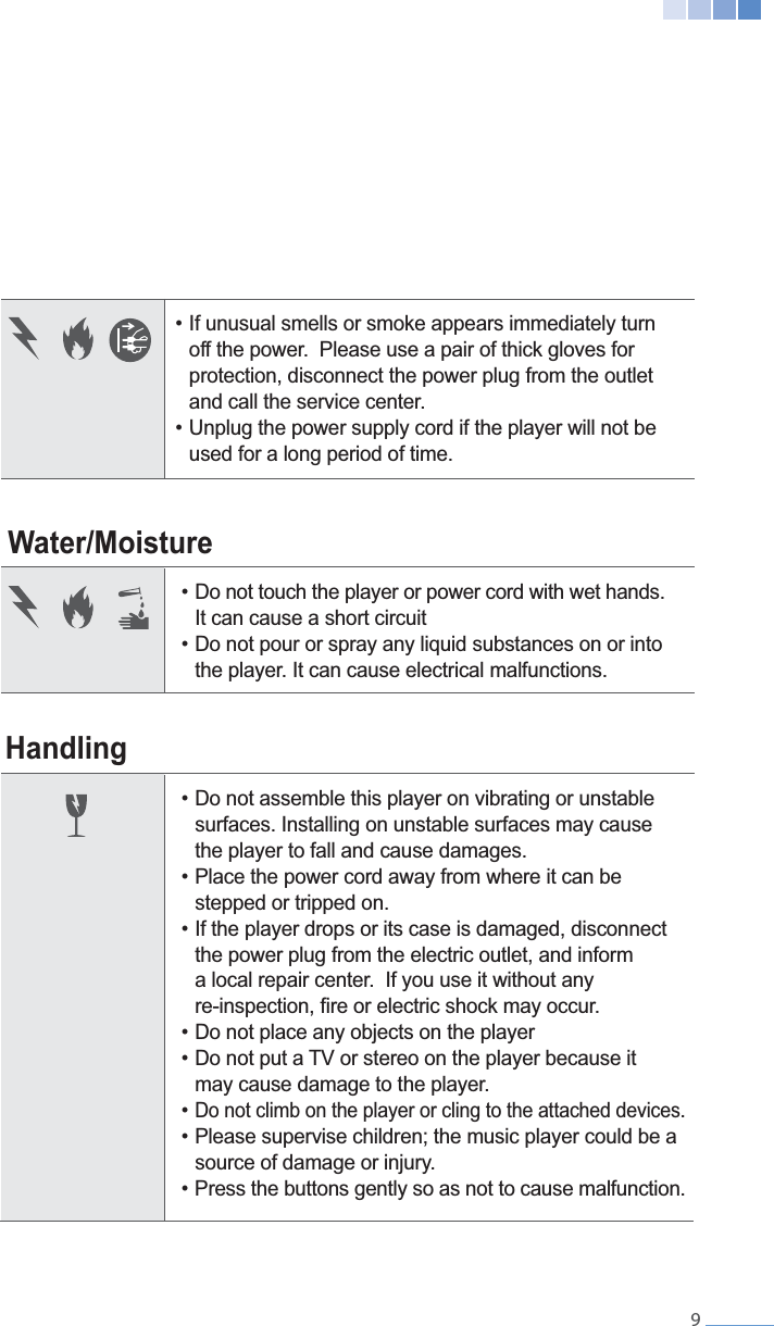    9Water/MoistureHandling  off the power.  Please use a pair of thick gloves for    protection, disconnect the power plug from the outlet     and call the service center.  used for a long period of time.  It can cause a short circuit   the player. It can cause electrical malfunctions.  surfaces. Installing on unstable surfaces may cause   the player to fall and cause damages.   stepped or tripped on.  the power plug from the electric outlet, and inform      a local repair center.  If you use it without any     may cause damage to the player. Do not climb on the player or cling to the attached devices.  source of damage or injury.