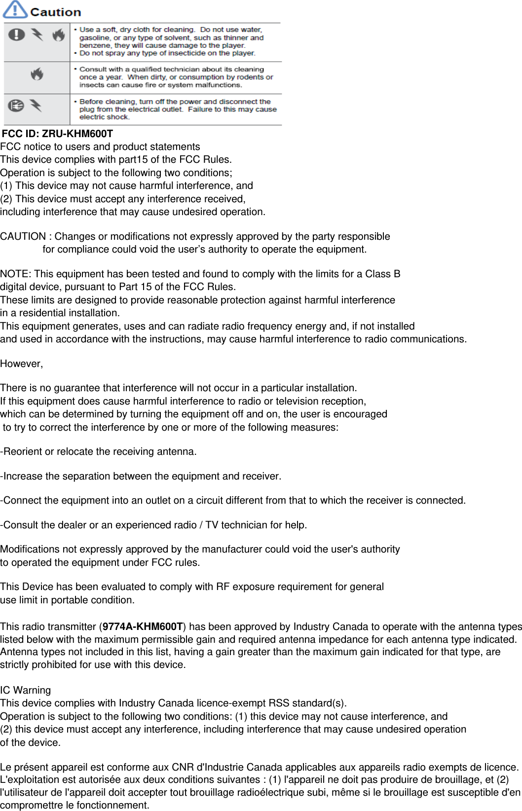 FCC notice to users and product statementsThis device complies with part15 of the FCC Rules.Operation is subject to the following two conditions;(1) This device may not cause harmful interference, and(2) This device must accept any interference received,including interference that may cause undesired operation.CAUTION : Changes or modifications not expressly approved by the party responsible                for compliance could void the user&rsquo;s authority to operate the equipment.NOTE: This equipment has been tested and found to comply with the limits for a Class B digital device, pursuant to Part 15 of the FCC Rules.These limits are designed to provide reasonable protection against harmful interference in a residential installation.This equipment generates, uses and can radiate radio frequency energy and, if not installed and used in accordance with the instructions, may cause harmful interference to radio communications.However,There is no guarantee that interference will not occur in a particular installation.If this equipment does cause harmful interference to radio or television reception, which can be determined by turning the equipment off and on, the user is encouraged to try to correct the interference by one or more of the following measures:-Reorient or relocate the receiving antenna.-Increase the separation between the equipment and receiver.-Connect the equipment into an outlet on a circuit different from that to which the receiver is connected.-Consult the dealer or an experienced radio / TV technician for help.Modifications not expressly approved by the manufacturer could void the user's authority to operated the equipment under FCC rules.This Device has been evaluated to comply with RF exposure requirement for general use limit in portable condition.IC WarningThis device complies with Industry Canada licence-exempt RSS standard(s).Operation is subject to the following two conditions: (1) this device may not cause interference, and(2) this device must accept any interference, including interference that may cause undesired operationof the device.Le pr&eacute;sent appareil est conforme aux CNR d'Industrie Canada applicables aux appareils radio exempts de licence.L'exploitation est autoris&eacute;e aux deux conditions suivantes : (1) l'appareil ne doit pas produire de brouillage, et (2)l'utilisateur de l'appareil doit accepter tout brouillage radio&eacute;lectrique subi, m&ecirc;me si le brouillage est susceptible d'encompromettre le fonctionnement.This radio transmitter (9774A-KHM600T) has been approved by Industry Canada to operate with the antenna typeslisted below with the maximum permissible gain and required antenna impedance for each antenna type indicated.Antenna types not included in this list, having a gain greater than the maximum gain indicated for that type, arestrictly prohibited for use with this device.FCC ID: ZRU-KHM600T