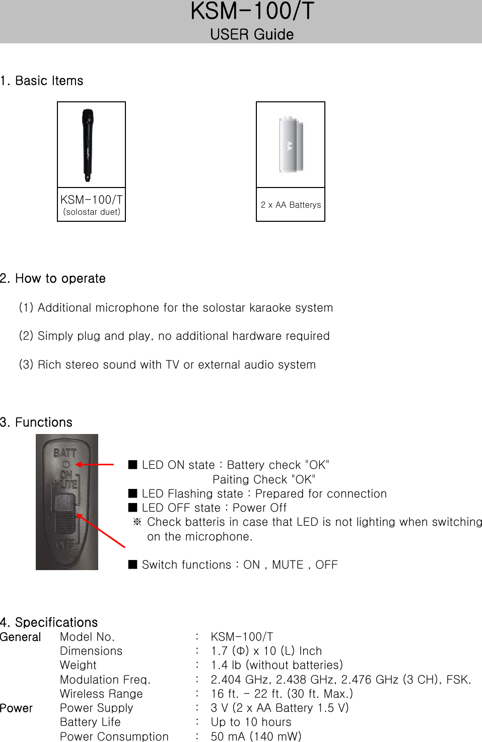 1. Basic ItemsKSM-100/T(solostar duet) 2 x AA Batterys2. How to operate     (1) Additional microphone for the solostar karaoke system     (2) Simply plug and play, no additional hardware required     (3) Rich stereo sound with TV or external audio system3. Functions■ LED ON state : Battery check "OK"                      Paiting Check "OK"■ LED Flashing state : Prepared for connection■ LED OFF state : Power Off ※ Check batteris in case that LED is not lighting when switching      on the microphone.■ Switch functions : ON , MUTE , OFF4. SpecificationsGeneral Model No.      :   KSM-100/TDimensions      :   1.7 (&Phi;) x 10 (L) InchWeight      :   1.4 lb (without batteries)Modulation Freq.      :   2.404 GHz, 2.438 GHz, 2.476 GHz (3 CH), FSK.Wireless Range      :   16 ft. - 22 ft. (30 ft. Max.)Power Power Supply      :   3 V (2 x AA Battery 1.5 V)Battery Life      :   Up to 10 hoursPower Consumption      :   50 mA (140 mW)KSM-100/TUSER Guide