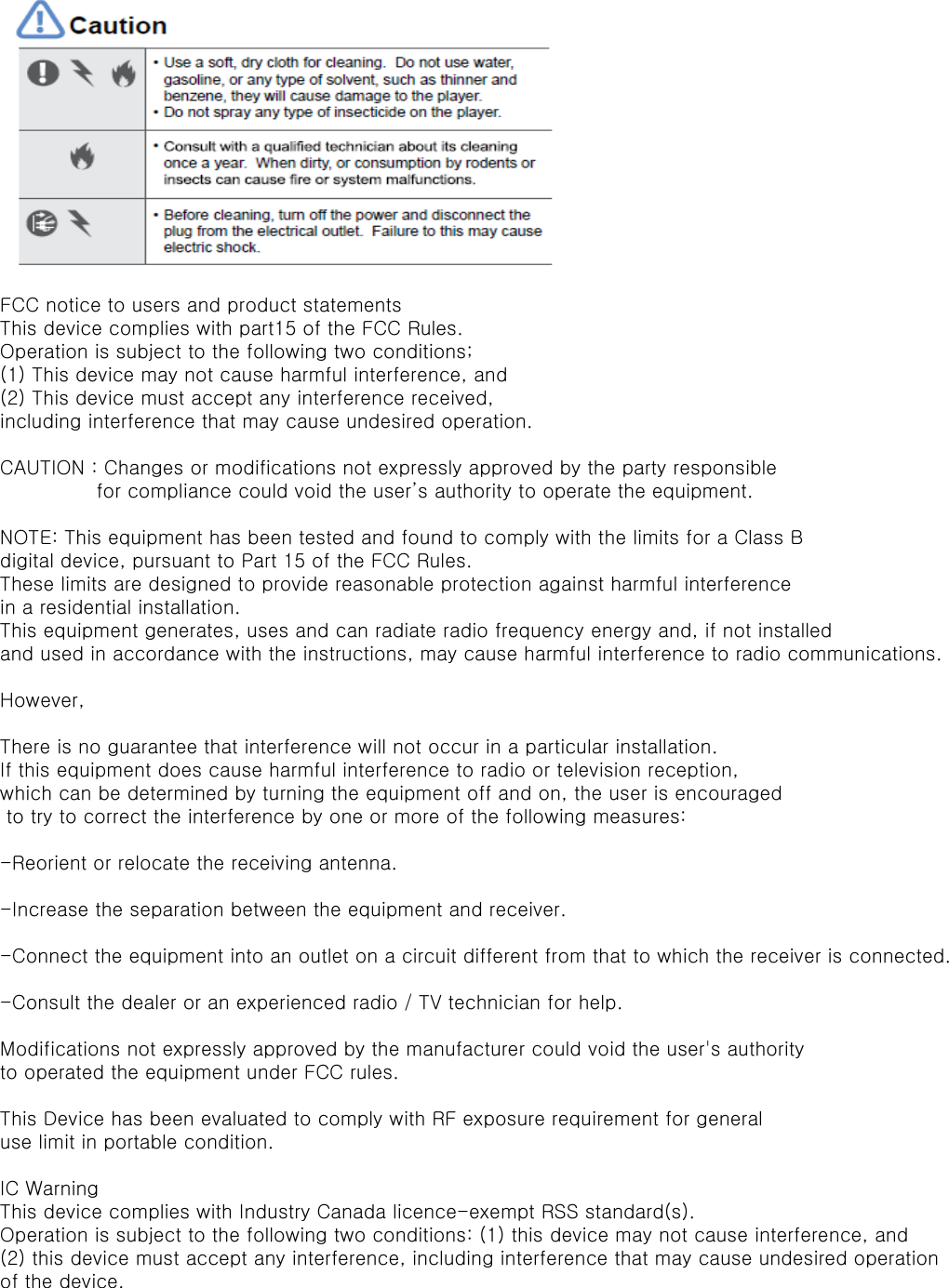 FCC notice to users and product statementsThis device complies with part15 of the FCC Rules.Operation is subject to the following two conditions;(1) This device may not cause harmful interference, and(2) This device must accept any interference received,including interference that may cause undesired operation.CAUTION : Changes or modifications not expressly approved by the party responsible                for compliance could void the user&rsquo;s authority to operate the equipment.NOTE: This equipment has been tested and found to comply with the limits for a Class B digital device, pursuant to Part 15 of the FCC Rules.These limits are designed to provide reasonable protection against harmful interference in a residential installation.This equipment generates, uses and can radiate radio frequency energy and, if not installed and used in accordance with the instructions, may cause harmful interference to radio communications.However,There is no guarantee that interference will not occur in a particular installation.If this equipment does cause harmful interference to radio or television reception, which can be determined by turning the equipment off and on, the user is encouraged to try to correct the interference by one or more of the following measures:-Reorient or relocate the receiving antenna.-Increase the separation between the equipment and receiver.-Connect the equipment into an outlet on a circuit different from that to which the receiver is connected.-Consult the dealer or an experienced radio / TV technician for help.Modifications not expressly approved by the manufacturer could void the user's authority to operated the equipment under FCC rules.This Device has been evaluated to comply with RF exposure requirement for general use limit in portable condition.IC WarningThis device complies with Industry Canada licence-exempt RSS standard(s).Operation is subject to the following two conditions: (1) this device may not cause interference, and(2) this device must accept any interference, including interference that may cause undesired operationof the device.