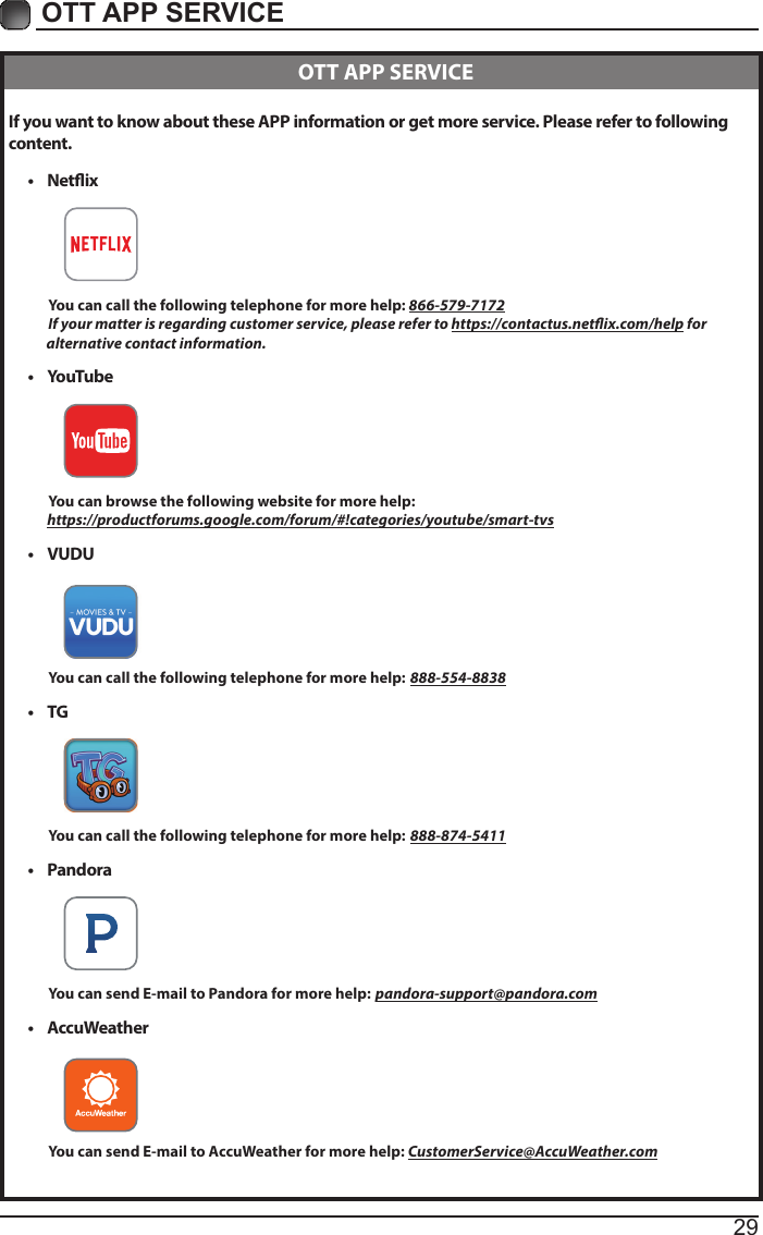 29OTT APP SERVICE If you want to know about these APP information or get more service. Please refer to following content.•  Netix          You can call the following telephone for more help: 866-579-7172         If your matter is regarding customer service, please refer to https://contactus.netix.com/help for               alternative contact information.•  YouTube          You can browse the following website for more help:         https://productforums.google.com/forum/#!categories/youtube/smart-tvs•  VUDU          You can call the following telephone for more help: 888-554-8838•  TG          You can call the following telephone for more help: 888-874-5411•  Pandora          You can send E-mail to Pandora for more help: pandora-support@pandora.com•  AccuWeather          You can send E-mail to AccuWeather for more help: CustomerService@AccuWeather.com  OTT APP SERVICE