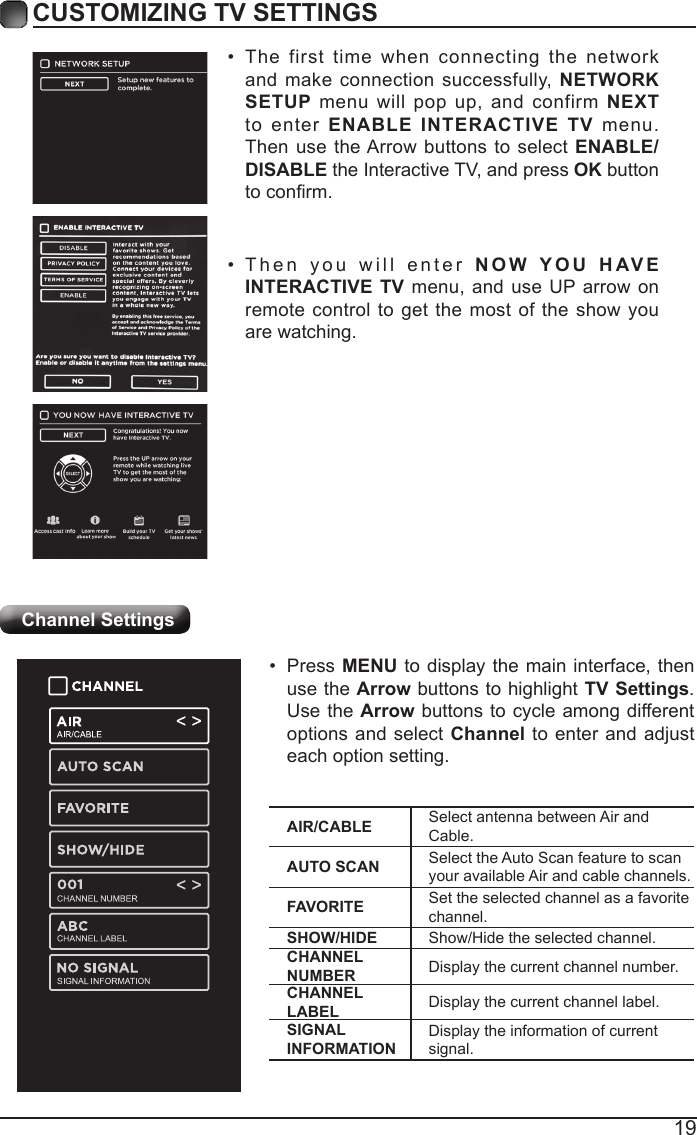 19CUSTOMIZING TV SETTINGSChannel Settings• The first time when connecting the network and make connection successfully, NETWORK SETUP menu will pop up, and confirm NEXT to enter ENABLE INTERACTIVE TV menu. Then use the Arrow buttons to select ENABLE/DISABLE the Interactive TV, and press OK button toconrm.• Then you will enter NOW YOU HAVE INTERACTIVE TV menu, and use UP arrow on remote control to get the most of the show you are watching.AIR/CABLE Select antenna between Air and Cable.AUTO SCAN Select the Auto Scan feature to scan your available Air and cable channels.FAVORITE Set the selected channel as a favorite channel.SHOW/HIDE Show/Hide the selected channel.CHANNEL NUMBER Display the current channel number.CHANNEL LABEL Display the current channel label.SIGNAL INFORMATIONDisplay the information of current signal.• Press MENU to display the main interface, then use the Arrow buttons to highlight TV Settings. Use the Arrow buttons to cycle among different options and select Channel to enter and adjust each option setting.