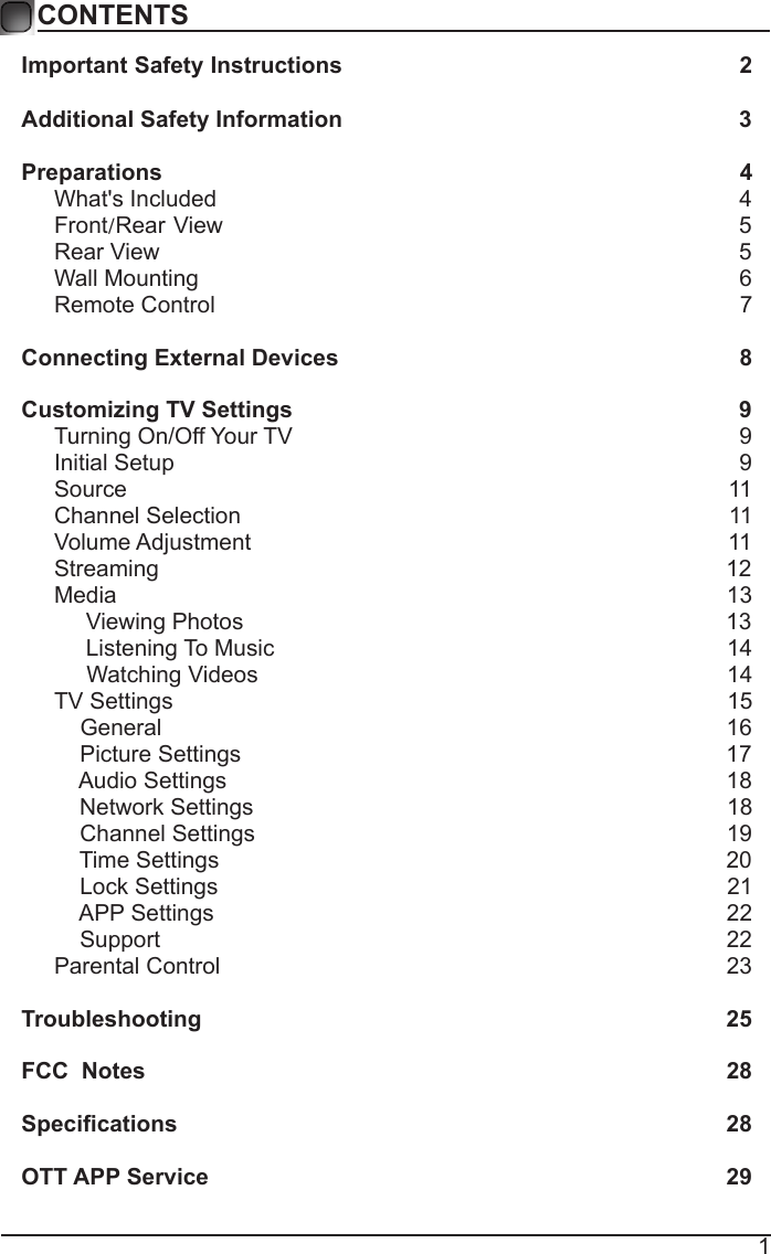 1CONTENTSImportant Safety Instructions                                                         2Additional Safety Information                                                              3Preparations                                                                                          4What&apos;s Included                                                                                  4 Front/Rear View                                                               5 Rear View                                                                                          5Wall Mounting                                                                                     6Remote Control                                                                                  7Connecting External Devices                                                  8Customizing TV Settings                                                            9Turning On/Off Your TV                                                                      9Initial Setup                                                                                        9Source                                                                                              11Channel Selection                                                                            11Volume Adjustment                                                                          11     Streaming                                                                                        12Media                                                                                               13     Viewing Photos                                                                            13            Listening To Music                                                                       14                                 Watching Videos                                                                        14 TV Settings                                                                                      15    General                                                                                       16         Picture Settings                                                                           17              Audio Settings                                                                              18    Network Settings                                                                          18    Channel Settings                                                                         19    Time Settings                                                                               20           Lock Settings                                                                               21    APP Settings                                                                               22    Support                                                                                        22Parental Control                                                                              23 Troubleshooting                                                                   25FCC  Notes                                                                                           28Specications                                                                                    28OTT APP Service                                                                              29