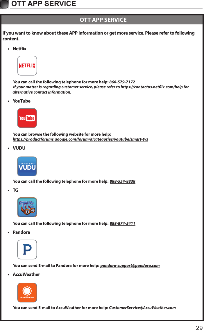 29OTT APP SERVICE If you want to know about these APP information or get more service. Please refer to following content.• Netix          You can call the following telephone for more help: 866-579-7172         If your matter is regarding customer service, please refer to https://contactus.netix.com/help for               alternative contact information.• YouTube          You can browse the following website for more help:         https://productforums.google.com/forum/#!categories/youtube/smart-tvs• VUDU          You can call the following telephone for more help: 888-554-8838• TG          You can call the following telephone for more help: 888-874-5411• Pandora          You can send E-mail to Pandora for more help: pandora-support@pandora.com• AccuWeather          You can send E-mail to AccuWeather for more help: CustomerService@AccuWeather.com  OTT APP SERVICE