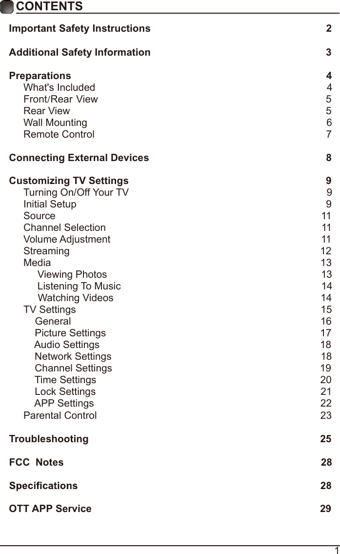 1CONTENTSImportant Safety Instructions                                                         2Additional Safety Information                                                              3Preparations                                                                                          4What&apos;s Included                                                                                  4 Front/Rear View                                                               5 Rear View                                                                                          5Wall Mounting                                                                                     6Remote Control                                                                                  7Connecting External Devices                                                  8Customizing TV Settings                                                            9Turning On/Off Your TV                                                                      9Initial Setup                                                                                        9Source                                                                                              11Channel Selection                                                                            11Volume Adjustment                                                                          11     Streaming                                                                                        12Media                                                                                               13     Viewing Photos                                                                            13            Listening To Music                                                                       14                                 Watching Videos                                                                        14 TV Settings                                                                                      15    General                                                                                       16         Picture Settings                                                                           17              Audio Settings                                                                              18    Network Settings                                                                          18    Channel Settings                                                                         19    Time Settings                                                                               20           Lock Settings                                                                               21    APP Settings                                                                               22Parental Control                                                                              23 Troubleshooting                                                                   25FCC  Notes                                                                                           28OTT APP Service                                                                              29