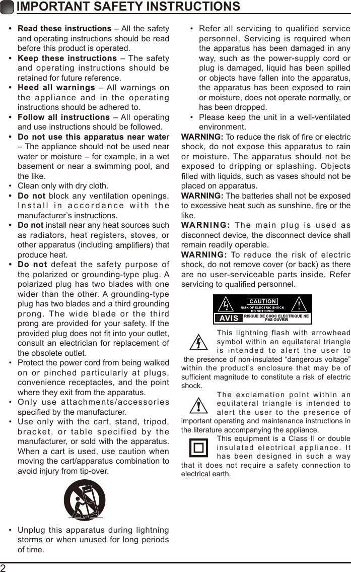 2IMPORTANT SAFETY INSTRUCTIONS•  Read these instructions – All the safety and operating instructions should be read before this product is operated. • Keep  these instructions  – The safety and operating instructions  should  be retained for future reference. • Heed  all  warnings  – All warnings  on the appliance   and in  the operating instructions should be adhered to. • Follow all instructions – All operating and use instructions should be followed. •  Do  not use this apparatus near water – The appliance should not be used near water or moisture – for example, in a wet basement or near a swimming pool, and the like.•  Clean only with dry cloth.•  Do not  block  any ventilation  openings. Install in  a c cordanc e   with the manufacturer’s instructions.•  Do not install near any heat sources such as radiators, heat registers, stoves,  or other apparatus (including   that produce heat. •  Do  not defeat the  safety  purpose  of the polarized or grounding-type plug. A polarized plug has two blades with  one wider  than  the other. A  grounding-type plug has two blades and a third grounding prong.  The  wide  blade  or   t he  thir d prong are provided for your safety. If the provided plug does not   into your outlet, consult an electrician for replacement of the obsolete outlet.•  Protect the power cord from being walked on or pinched particularly  at  plugs, convenience receptacles, and the point where they exit from the apparatus.•  Only  u s e   attachments/accessories  by the manufacturer.•  Use  only  with  the  cart,  stand,  tripod, bracket, or table specified by the manufacturer, or sold with the apparatus. When a cart is used,  use caution when moving the cart/apparatus combination to avoid injury from tip-over. •  Unplug  this apparatus during lightning storms or when unused  for  long periods of time.•  Refer all  servicing  to  qualified  service personnel.  Servicing is  required  when the apparatus has been damaged in any way,  such  as  the power-supply cord or plug is damaged, liquid has been  spilled or objects have fallen into the apparatus, the apparatus  has been exposed to  rain or moisture, does not operate normally, or has been dropped.•  Please  keep the unit in a well-ventilated environment.WARNING: To reduce the risk of   or electric shock, do not  expose  this apparatus to rain or moisture. The apparatus  should not  be exposed  to dripping or splashing. Objects  with liquids, such as vases should not be placed on apparatus. WARNING: The batteries shall not be exposed to excessive heat such as sunshine,   or the like.WARNI N G :   The main plug  is   used  a s disconnect device, the disconnect device shall remain readily operable.WARNING:  To  reduce  the risk  of  electric shock, do not remove cover (or back) as there are no user-serviceable parts inside. Refer servicing to   personnel.This lightning  flash  with  arrowhead symbol within an equilateral  triangle is intended  t o   alert the  us er  t o the presence of non-insulated “dangerous voltage” within the product’s  enclosure that may  be  of sufficient magnitude  to constitute  a  risk of  electric shock.The exclamation point   within  a n equilateral triangle is intended  to alert the  u s er  to  the presence  o f important operating and maintenance instructions in the literature accompanying the appliance. This equipment  is a  Class II or double insulated electrical appliance.   I t has  been designed in such a way that  it does not  require a safety  connection  to electrical earth.RISQUE DE CHOC ELECTRIQUE NE PAS OUVRIR