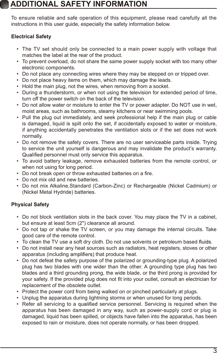 3ADDITIONAL SAFETY INFORMATION To  ensure reliable and safe operation of this equipment, please read carefully all the instructions in this user guide, especially the safety information below.Electrical Safety •  The TV set  should only be connected to a main power  supply with voltage that matches the label at the rear of the product.•  To prevent overload, do not share the same power supply socket with too many other electronic components.•  Do not place any connecting wires where they may be stepped on or tripped over.•  Do not place heavy items on them, which may damage the leads.•  Hold the main plug, not the wires, when removing from a socket.•  During a thunderstorm, or when not using the television for extended period of time, turn off the power switch on the back of the television.•  Do not allow water or moisture to enter the TV or power adapter. Do NOT use in wet, moist areas, such as bathrooms, steamy kitchens or near swimming pools.•  Pull the plug out immediately,  and seek  professional help if the main plug or cable is damaged, liquid is spilt onto the set, if accidentally exposed to water or moisture, if anything  accidentally penetrates the ventilation slots or if the set  does not work normally.•  Do not remove the safety covers. There are no user serviceable parts inside. Trying to service the unit yourself is dangerous and may invalidate the product’s warranty.  personnel must only service this apparatus.•  To avoid battery leakage, remove exhausted batteries from the remote control, or when not using for long period.•  Do not break open or throw exhausted batteries on a •  Do not mix old and new batteries.•  Do not mix Alkaline,Standard  (Carbon-Zinc) or  Rechargeable (Nickel  Cadmium) or (Nickel Metal Hydride) batteries.Physical Safety •  Do not block ventilation slots in the back cover. You may place the TV in a cabinet, but ensure at least 5cm (2&apos;&apos;) clearance all around.•  Do not tap or shake the TV screen, or you may damage the internal circuits. Take good care of the remote control.•  To clean the TV use a soft dry cloth. Do not use solvents or petroleum based •  Do not install near any heat sources such as radiators, heat registers, stoves or other apparatus (including   that produce heat.•  Do not defeat the safety purpose of the polarized or grounding-type plug. A polarized plug has two blades with one wider than the other. A grounding type plug has two blades and a third grounding prong, the wide blade, or the third prong is provided for your safety. If the provided plug does not   into your outlet, consult an electrician for replacement of the obsolete outlet. •  Protect the power cord from being walked on or pinched particularly at plugs. •  Unplug the apparatus during lightning storms or when unused for long periods.•  Refer all servicing  to a   service personnel.  Servicing is required  when  the apparatus  has been damaged in any way, such  as power-supply cord or plug is damaged, liquid has been spilled, or objects have fallen into the apparatus, has been exposed to rain or moisture, does not operate normally, or has been dropped. 