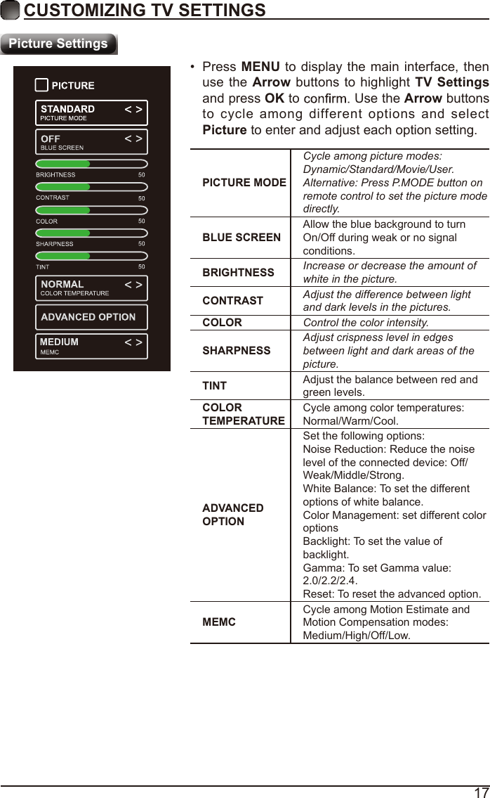 17CUSTOMIZING TV SETTINGSPicture SettingsPICTURE MODECycle among picture modes:Dynamic/Standard/Movie/User.Alternative: Press P.MODE button on remote control to set the picture mode directly.BLUE SCREENAllow the blue background to turn On/Off during weak or no signal conditions.BRIGHTNESS Increase or decrease the amount of white in the picture.CONTRAST Adjust the difference between light and dark levels in the pictures.COLOR Control the color intensity.SHARPNESSAdjust crispness level in edges between light and dark areas of the picture.TINT Adjust the balance between red and green levels.COLOR TEMPERATURECycle among color temperatures: Normal/Warm/Cool.ADVANCED OPTIONSet the following options:Noise Reduction: Reduce the noise level of the connected device: Off/Weak/Middle/Strong.White Balance: To set the different options of white balance.Color Management: set different color optionsBacklight: To set the value of backlight.Gamma: To set Gamma value: 2.0/2.2/2.4.Reset: To reset the advanced option.MEMCCycle among Motion Estimate and Motion Compensation modes: Medium/High/Off/Low.•  Press MENU to display the main interface, then use the Arrow buttons to highlight  TV Settings and press OK to   Use the Arrow buttons to  cycle among different  options and select Picture to enter and adjust each option setting.   