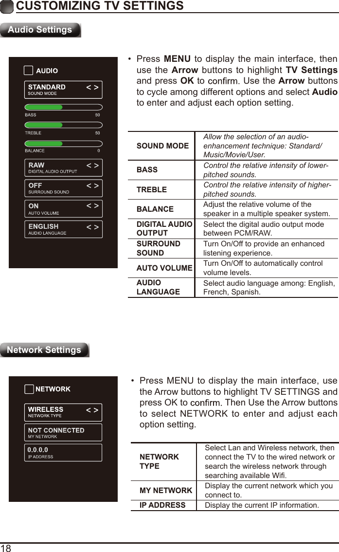 18CUSTOMIZING TV SETTINGSAudio SettingsSOUND MODEAllow the selection of an audio-enhancement technique: Standard/Music/Movie/User.BASS Control the relative intensity of lower-pitched sounds.TREBLE Control the relative intensity of higher-pitched sounds.BALANCE Adjust the relative volume of the speaker in a multiple speaker system.DIGITAL AUDIO OUTPUTSelect the digital audio output mode between PCM/RAW.SURROUND SOUNDTurn On/Off to provide an enhanced listening experience.AUTO VOLUME Turn On/Off to automatically control volume levels.AUDIO LANGUAGESelect audio language among: English, French, Spanish.•  Press  MENU  to display the main interface, then use the Arrow buttons to highlight TV  Settings and press OK to   Use the Arrow buttons to cycle among different options and select Audio to enter and adjust each option setting.NETWORK TYPESelect Lan and Wireless network, then connect the TV to the wired network or search the wireless network through searching available MY NETWORK Display the current network which you connect to.IP ADDRESS Display the current IP information.•  Press MENU  to display  the main  interface, use the Arrow buttons to highlight TV SETTINGS and press OK to   Then Use the Arrow buttons to select NETWORK to enter and adjust each option setting.Network Settings