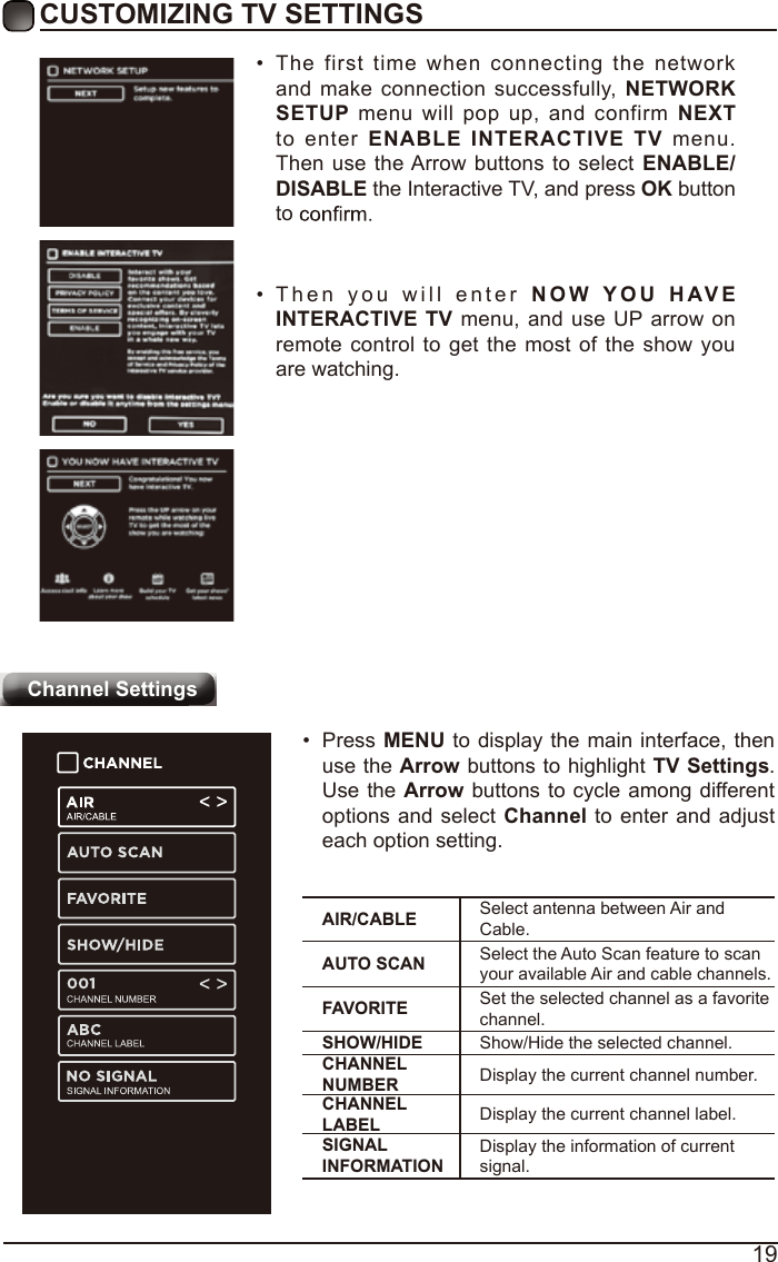 19CUSTOMIZING TV SETTINGSChannel Settings•  The first time when connecting the network and make connection successfully, NETWORK SETUP menu will pop up, and confirm NEXT to enter ENABLE  INTERACTIVE  TV menu. Then use the Arrow buttons to select ENABLE/DISABLE the Interactive TV, and press OK button to •  Then you will enter NOW YOU   H AV E INTERACTIVE TV menu, and use UP arrow on remote control to get the most of the show you are watching.AIR/CABLE Select antenna between Air and Cable.AUTO SCAN Select the Auto Scan feature to scan your available Air and cable channels.FAVORITE Set the selected channel as a favorite channel.SHOW/HIDE Show/Hide the selected channel.CHANNEL NUMBER Display the current channel number.CHANNEL LABEL Display the current channel label.SIGNAL INFORMATIONDisplay the information of current signal.•  Press MENU to display the main interface, then use the Arrow buttons to highlight TV Settings. Use the Arrow buttons to cycle among different options and select Channel to enter and adjust each option setting.