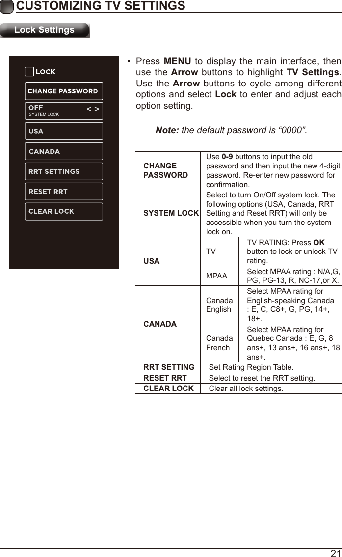 21Lock SettingsCUSTOMIZING TV SETTINGS•  Press MENU to display the main interface, then use the Arrow buttons to highlight TV  Settings. Use the Arrow buttons to cycle among different options and select Lock to enter and adjust each option setting.Note: the default password is “0000”. CHANGE PASSWORDUse 0-9 buttons to input the old password and then input the new 4-digit password. Re-enter new password for SYSTEM LOCKSelect to turn On/Off system lock. The following options (USA, Canada, RRT Setting and Reset RRT) will only be accessible when you turn the system lock on.USATVTV RATING: Press OK button to lock or unlock TV rating.MPAA Select MPAA rating : N/A,G, PG, PG-13, R, NC-17,or X.CANADACanada EnglishSelect MPAA rating for English-speaking Canada : E, C, C8+, G, PG, 14+, 18+.Canada FrenchSelect MPAA rating for Quebec Canada : E, G, 8 ans+, 13 ans+, 16 ans+, 18 ans+.RRT SETTING Set Rating Region Table.RESET RRT Select to reset the RRT setting.CLEAR LOCK Clear all lock settings. 