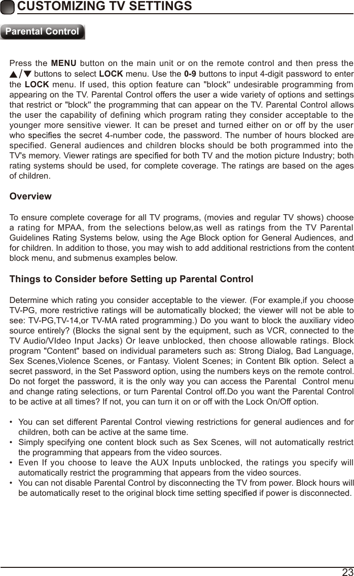 23Press the MENU button on  the main unit  or on  the remote  control and then press the  buttons to select LOCK menu. Use the 0-9 buttons to input 4-digit password to enter the LOCK menu. If used, this option  feature can &quot;block&apos;&apos; undesirable programming from appearing on the TV. Parental Control offers the user a wide variety of options and settings that restrict or &quot;block&apos;&apos; the programming that can appear on the TV. Parental Control allows the user the capability of  defining which program rating they consider acceptable  to the younger more sensitive viewer.  It  can be preset  and turned either on or off by  the user who   the secret 4-number code, the password. The number of hours  blocked are specified. General audiences and children blocks  should be both programmed into  the TV&apos;s memory. Viewer ratings are   for both TV and the motion picture Industry; both rating systems should be used, for complete coverage. The ratings are based on the ages of children.OverviewTo ensure complete coverage for all TV programs, (movies and regular TV shows) choose a  rating for MPAA, from  the  selections below,as well as ratings  from  the TV  Parental Guidelines Rating Systems  below, using the Age Block option for General Audiences, and for children. In addition to those, you may wish to add additional restrictions from the content block menu, and submenus examples below.Things to Consider before Setting up Parental ControlDetermine which rating you consider acceptable to the viewer. (For example,if you choose TV-PG, more restrictive ratings will be automatically blocked; the viewer will not be able to see: TV-PG,TV-14,or TV-MA rated programming.) Do you want to block the auxiliary video source entirely? (Blocks the signal sent by the equipment, such as VCR, connected to the TV Audio/VIdeo Input Jacks) Or leave  unblocked, then choose allowable  ratings.  Block program &quot;Content&quot; based on individual parameters such as: Strong Dialog, Bad Language, Sex Scenes,Violence Scenes, or Fantasy. Violent Scenes; in Content Blk option. Select a secret password, in the Set Password option, using the numbers keys on the remote control.Do not forget the password, it is the only way you can access the Parental  Control menu and change rating selections, or turn Parental Control off.Do you want the Parental Control to be active at all times? If not, you can turn it on or off with the Lock On/Off option.•  You can  set different Parental Control viewing restrictions for general audiences and for children, both can be active at the same time.•  Simply specifying one content block such as  Sex Scenes, will not automatically restrict the programming that appears from the video sources.•  Even If you choose to leave  the AUX  Inputs  unblocked, the ratings you specify  will automatically restrict the programming that appears from the video sources.•  You can not disable Parental Control by disconnecting the TV from power. Block hours will be automatically reset to the original block time setting   if power is disconnected.CUSTOMIZING TV SETTINGSParental Control