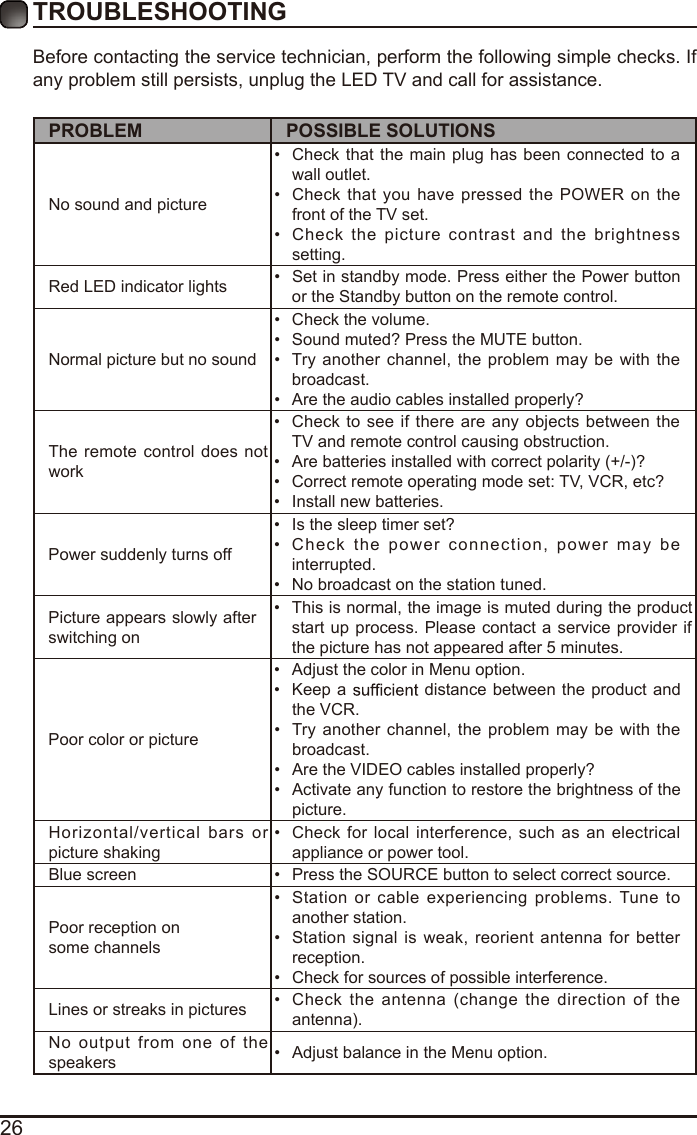 26Before contacting the service technician, perform the following simple checks. If any problem still persists, unplug the LED TV and call for assistance.PROBLEM POSSIBLE SOLUTIONSNo sound and picture•  Check that the main plug has been connected to a wall outlet.•  Check that you have pressed the POWER on the front of the TV set.•  Check  the picture  contrast  and  the brightness setting.Red LED indicator lights •  Set in standby mode. Press either the Power button or the Standby button on the remote control. Normal picture but no sound•  Check the volume.•  Sound muted? Press the MUTE button. •  Try another channel,  the problem may be with  the broadcast. •  Are the audio cables installed properly? The remote  control does not work•  Check to  see  if there are any objects between the TV and remote control causing obstruction. •  Are batteries installed with correct polarity (+/-)?•  Correct remote operating mode set: TV, VCR, etc?•  Install new batteries. Power suddenly turns off •  Is the sleep timer set?•  Check  the power  connection,  power may  be interrupted. •  No broadcast on the station tuned. Picture appears slowly after switching on •  This is normal, the image is muted during the product start up process. Please contact a service provider if the picture has not appeared after 5 minutes. Poor color or picture•  Adjust the color in Menu option.•  Keep a   distance between  the product and the VCR.•  Try another channel,  the problem may be with the broadcast.•  Are the VIDEO cables installed properly?•  Activate any function to restore the brightness of the picture.Horizontal/vertical bars  or picture shaking•  Check for local interference, such as an electrical appliance or power tool.Blue screen  •  Press the SOURCE button to select correct source.Poor reception on some channels•  Station or cable experiencing problems. Tune  to another station.•  Station signal is weak, reorient  antenna  for better reception.•  Check for sources of possible interference. Lines or streaks in pictures •  Check  the antenna (change the direction  of  the antenna).No output from one  of  the speakers •  Adjust balance in the Menu option.TROUBLESHOOTING 