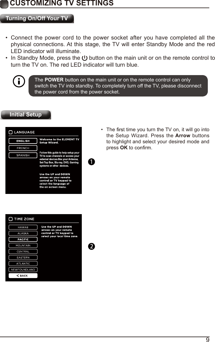 9Turning On/Off Your TVCUSTOMIZING TV SETTINGS•  Connect the power cord to the power socket after you have completed all the physical connections. At this stage, the TV will enter Standby Mode and the red LED indicator will illuminate. •  In Standby Mode, press the   button on the main unit or on the remote control to turn the TV on. The red LED indicator will turn blue.The POWER button on the main unit or on the remote control can only switch the TV into standby. To completely turn off the TV, please disconnect the power cord from the power socket. Initial Setup•  The   time you turn the TV on, it will go into the Setup Wizard. Press the Arrow buttons to highlight and select your desired mode and press OK to    