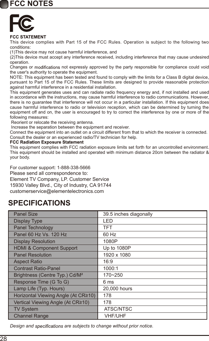 28FCC NOTESFCC STATEMENTThis  device  complies  with  Part  15 of the  FCC  Rules.  Operation  is  subject to the  following two conditions:(1)This device may not cause harmful interference, and(2)This device must accept any interference received, including interference that may cause undesired operation. Changes or   not expressly approved by the party responsible for compliance could  void the user&apos;s authority to operate the equipment.NOTE: This equipment has been tested and found to comply with the limits for a Class B digital device, pursuant  to Part 15 of  the FCC Rules. These  limits are  designed  to  provide reasonable protection against harmful interference in a residential installation.This equipment generates uses and can radiate radio frequency energy and, if not installed and used in accordance with the instructions, may cause harmful interference to radio communications. However, there is no guarantee that interference will not occur in a particular installation. If this equipment does cause  harmful interference to  radio  or  television reception, which can be determined  by turning  the equipment off and on, the user is encouraged to try to correct the interference by one or more of the following measures: Reorient or relocate the receiving antenna. Increase the separation between the equipment and receiver.Connect the equipment into an outlet on a circuit different from that to which the receiver is connected.Consult the dealer or an experienced radio/TV technician for help.FCC Radiation Exposure StatementThis equipment complies with FCC radiation exposure limits set forth for an uncontrolled environment. This equipment should be installed and operated with minimum distance 20cm between the radiator &amp; your body.For customer support: 1-888-338-5666Please send all correspondence to:Element TV Company, LP. Customer Service15930 Valley Blvd., City of Industry, CA 91744customerservice@elementelectronics.comDesign and   are subjects to change without prior notice. SPECIFICATIONSPanel Size 39.5 inches diagonally Display Type LEDPanel Technology  TFTPanel 60 Hz Vs. 120 Hz 60 HzDisplay Resolution  1080PHDMI &amp; Component Support Up to 1080PPanel Resolution  1920 x 1080Aspect Ratio 16:9Contrast Ratio-Panel 1000:1Brightness (Centre Typ.) Cd/M² 170~250Response Time (G To G) 6 msLamp Life (Typ. Hours) 20,000 hoursHorizontal Viewing Angle (At CR≥10) 178Vertical Viewing Angle (At CR≥10) 178TV System  ATSC/NTSCChannel Range  VHF/UHF