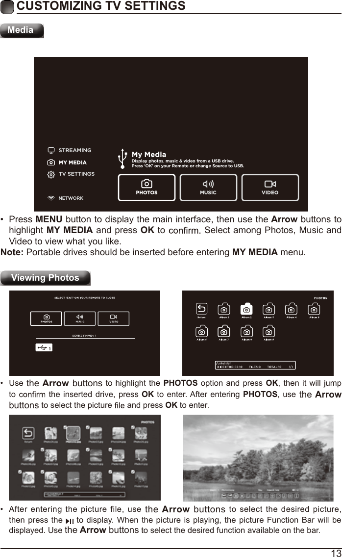 13CUSTOMIZING TV SETTINGSMediaSTREAMINGMY MEDIATV SETTINGSNETWORKMy MediaDisplay photos, music &amp; video from a USB drive.Press ‘OK’ on your Remote or change Source to USB. PHOTOS MUSIC VIDEOViewing Photos •  After entering the picture file, use the Arrow buttons to select the desired picture, then press the  to display. When the picture is playing, the picture Function Bar will be displayed. Use the Arrow buttons to select the desired function available on the bar.•  Use the Arrow buttons to highlight the PHOTOS option and press OK, then it will jump to  the inserted drive, press OK to enter. After entering PHOTOS, use the Arrow buttons to select the picture   and press OK to enter.•  Press MENU button to display the main interface, then use the Arrow buttons to highlight MY MEDIA and press OK to  Select among Photos, Music and Video to view what you like. Note: Portable drives should be inserted before entering MY MEDIA menu.