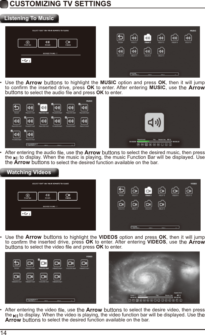 14CUSTOMIZING TV SETTINGSListening To MusicWatching Videos•  After entering the audio   use the Arrow buttons to select the desired music, then press the   to display. When the music is playing, the music Function Bar will be displayed. Use the Arrow buttons to select the desired function available on the bar.•  Use the Arrow buttons to highlight the MUSIC option and press OK, then it will jump to confirm the inserted drive, press OK to enter. After entering MUSIC, use the Arrow buttons to select the audio   and press OK to enter.•  After entering the video   use the Arrow buttons to select the desire video, then press the   to display. When the video is playing, the video function bar will be displayed. Use the Arrow buttons to select the desired function available on the bar.•  Use the Arrow buttons to highlight the VIDEOS option and press OK, then it will jump to   the inserted drive, press OK to enter. After entering VIDEOS, use the Arrow buttons to select the video   and press OK to enter.